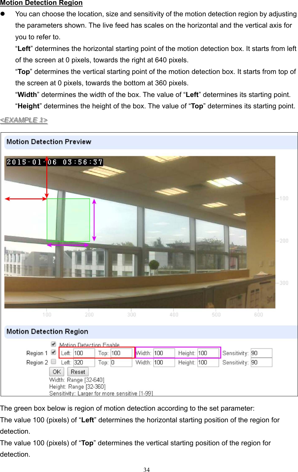  34Motion Detection Region   You can choose the location, size and sensitivity of the motion detection region by adjusting the parameters shown. The live feed has scales on the horizontal and the vertical axis for you to refer to. “Left” determines the horizontal starting point of the motion detection box. It starts from left of the screen at 0 pixels, towards the right at 640 pixels.   “Top” determines the vertical starting point of the motion detection box. It starts from top of the screen at 0 pixels, towards the bottom at 360 pixels. “Width” determines the width of the box. The value of “Left” determines its starting point. “Height” determines the height of the box. The value of “Top” determines its starting point. &lt;EXAMPLE 1&gt;  The green box below is region of motion detection according to the set parameter: The value 100 (pixels) of “Left” determines the horizontal starting position of the region for detection. The value 100 (pixels) of “Top” determines the vertical starting position of the region for detection. 
