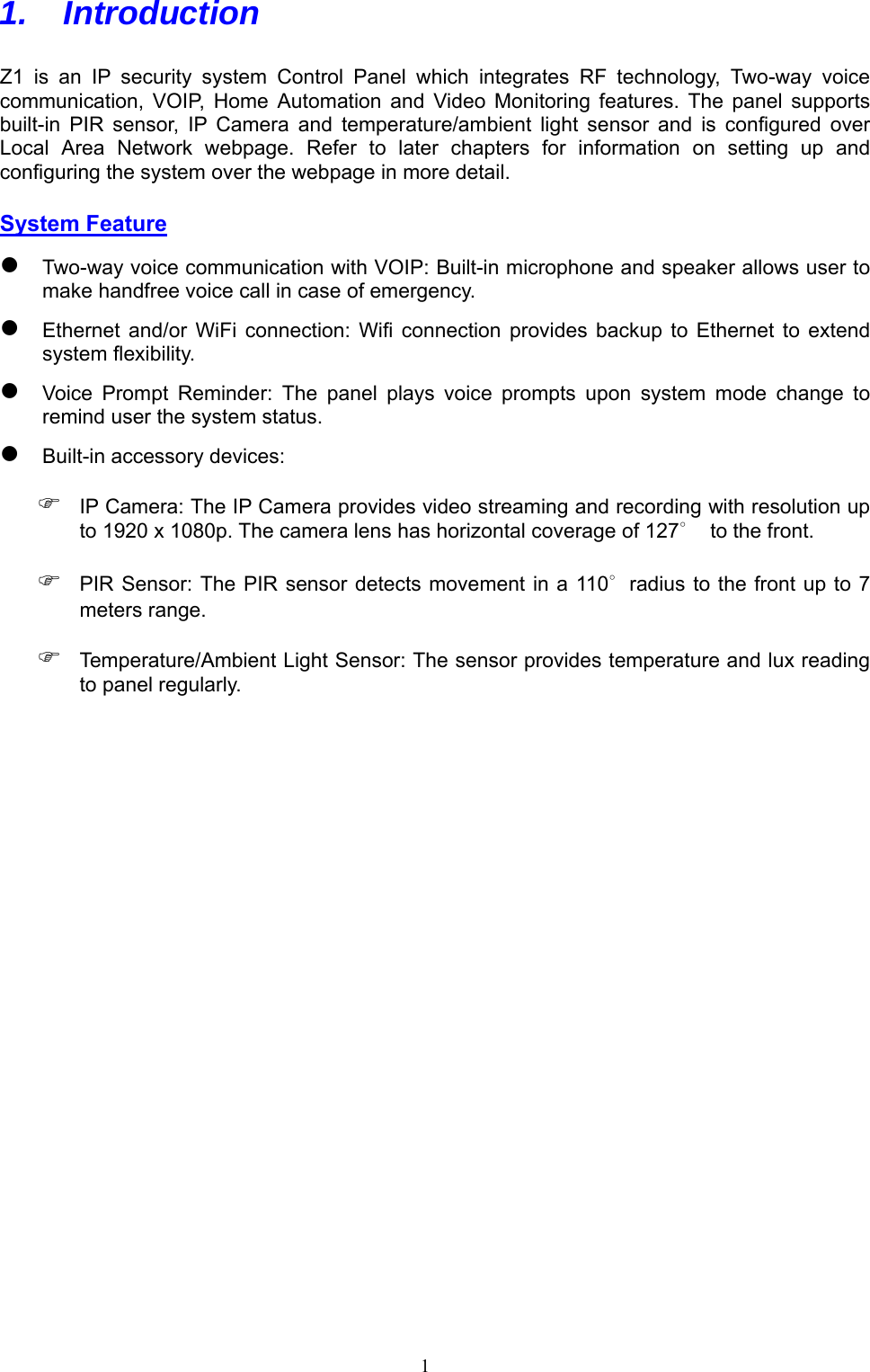  1 1.   Introduction  Z1  is  an  IP  security  system  Control  Panel  which  integrates  RF  technology,  Two-way  voice communication,  VOIP,  Home  Automation  and  Video  Monitoring  features.  The  panel  supports built-in  PIR  sensor,  IP  Camera  and  temperature/ambient  light  sensor  and  is  configured  over Local  Area  Network  webpage.  Refer  to  later  chapters  for  information  on  setting  up  and configuring the system over the webpage in more detail. System Feature  Two-way voice communication with VOIP: Built-in microphone and speaker allows user to make handfree voice call in case of emergency.  Ethernet  and/or  WiFi  connection:  Wifi  connection  provides  backup  to  Ethernet  to  extend system flexibility.  Voice  Prompt  Reminder:  The  panel  plays  voice  prompts  upon  system  mode  change  to remind user the system status.  Built-in accessory devices:  IP Camera: The IP Camera provides video streaming and recording with resolution up to 1920 x 1080p. The camera lens has horizontal coverage of 127∘  to the front.  PIR Sensor:  The PIR sensor detects movement in a 110∘radius to the front up  to 7 meters range.  Temperature/Ambient Light Sensor: The sensor provides temperature and lux reading to panel regularly.         