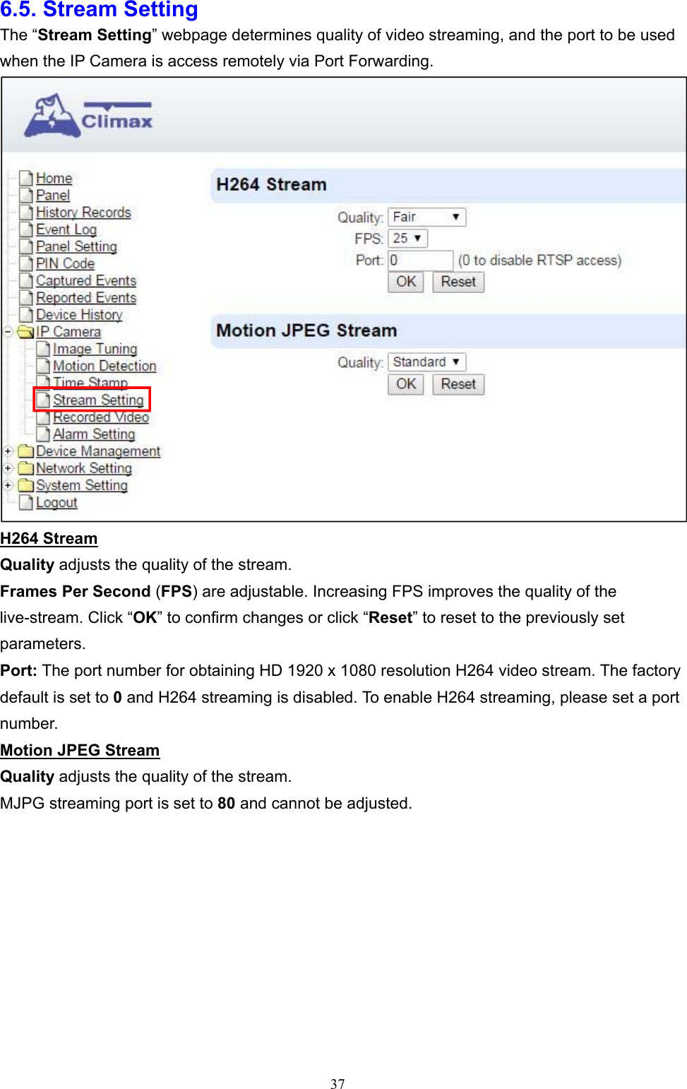  376.5. Stream Setting The “Stream Setting” webpage determines quality of video streaming, and the port to be used when the IP Camera is access remotely via Port Forwarding.  H264 Stream Quality adjusts the quality of the stream. Frames Per Second (FPS) are adjustable. Increasing FPS improves the quality of the live-stream. Click “OK” to confirm changes or click “Reset” to reset to the previously set parameters. Port: The port number for obtaining HD 1920 x 1080 resolution H264 video stream. The factory default is set to 0 and H264 streaming is disabled. To enable H264 streaming, please set a port number. Motion JPEG Stream Quality adjusts the quality of the stream. MJPG streaming port is set to 80 and cannot be adjusted.     