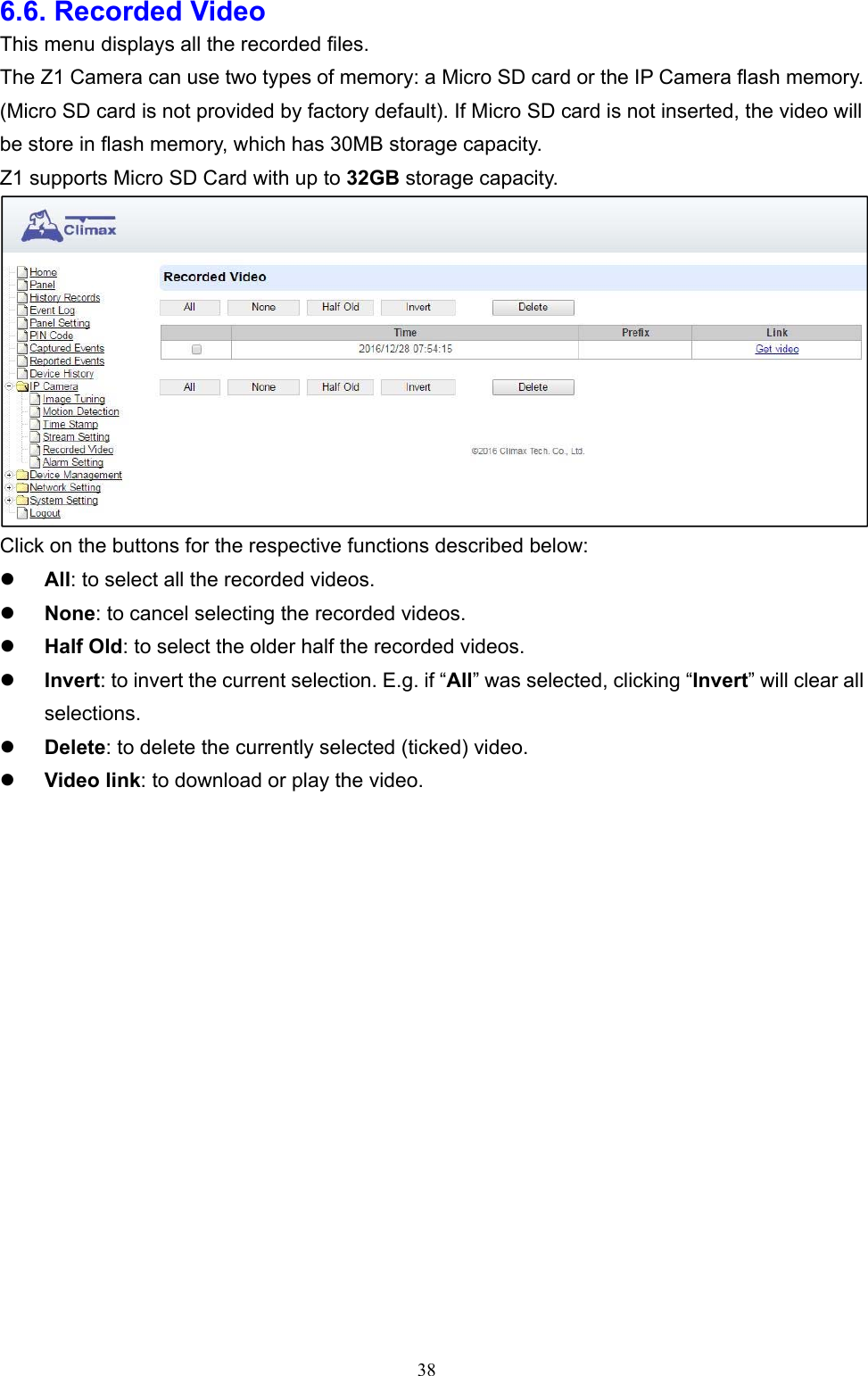  386.6. Recorded Video This menu displays all the recorded files. The Z1 Camera can use two types of memory: a Micro SD card or the IP Camera flash memory. (Micro SD card is not provided by factory default). If Micro SD card is not inserted, the video will be store in flash memory, which has 30MB storage capacity. Z1 supports Micro SD Card with up to 32GB storage capacity.  Click on the buttons for the respective functions described below:  All: to select all the recorded videos.  None: to cancel selecting the recorded videos.  Half Old: to select the older half the recorded videos.  Invert: to invert the current selection. E.g. if “All” was selected, clicking “Invert” will clear all selections.  Delete: to delete the currently selected (ticked) video.  Video link: to download or play the video.      