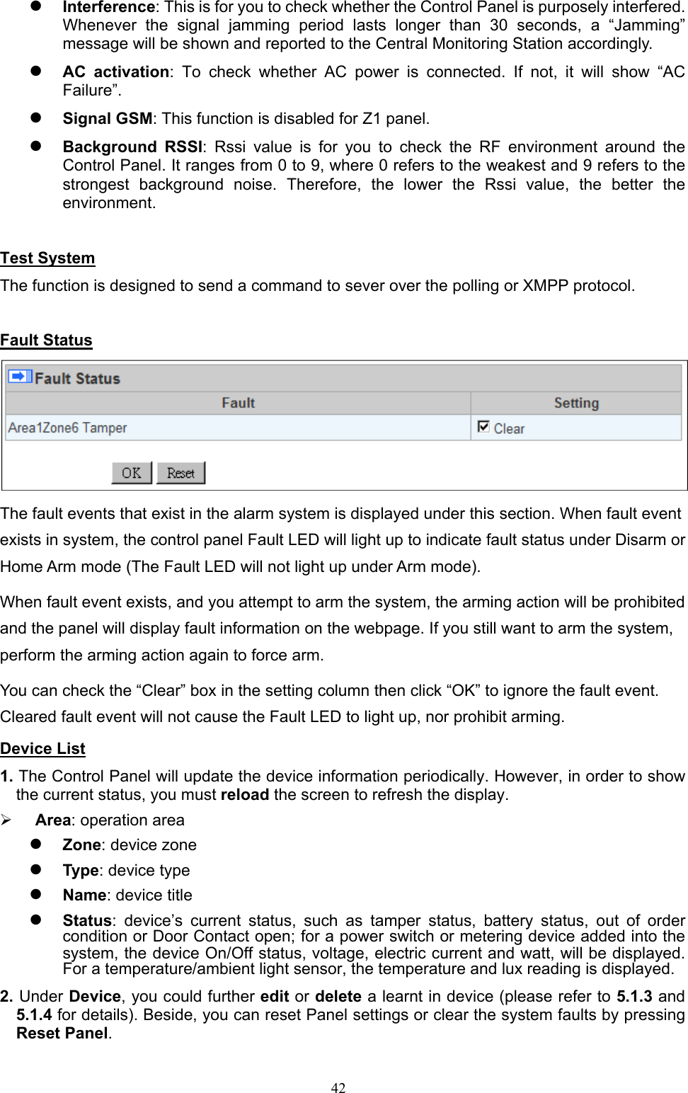  42 Interference: This is for you to check whether the Control Panel is purposely interfered. Whenever  the  signal  jamming  period  lasts  longer  than  30  seconds,  a  “Jamming” message will be shown and reported to the Central Monitoring Station accordingly.  AC  activation:  To  check  whether  AC  power  is  connected.  If  not,  it  will  show  “AC Failure”.    Signal GSM: This function is disabled for Z1 panel.    Background  RSSI:  Rssi  value  is  for  you  to  check  the  RF  environment  around  the Control Panel. It ranges from 0 to 9, where 0 refers to the weakest and 9 refers to the strongest  background  noise.  Therefore,  the  lower  the  Rssi  value,  the  better  the environment.    Test System The function is designed to send a command to sever over the polling or XMPP protocol.    Fault Status  The fault events that exist in the alarm system is displayed under this section. When fault event exists in system, the control panel Fault LED will light up to indicate fault status under Disarm or Home Arm mode (The Fault LED will not light up under Arm mode).  When fault event exists, and you attempt to arm the system, the arming action will be prohibited and the panel will display fault information on the webpage. If you still want to arm the system, perform the arming action again to force arm. You can check the “Clear” box in the setting column then click “OK” to ignore the fault event. Cleared fault event will not cause the Fault LED to light up, nor prohibit arming. Device List 1. The Control Panel will update the device information periodically. However, in order to show the current status, you must reload the screen to refresh the display.    Area: operation area    Zone: device zone      Type: device type    Name: device title      Status:  device’s  current  status,  such  as  tamper  status,  battery  status,  out  of  order condition or Door Contact open; for a power switch or metering device added into the system, the device On/Off status, voltage, electric current and watt, will be displayed. For a temperature/ambient light sensor, the temperature and lux reading is displayed. 2. Under Device, you could further edit or delete a learnt in device (please refer to 5.1.3 and 5.1.4 for details). Beside, you can reset Panel settings or clear the system faults by pressing Reset Panel.   