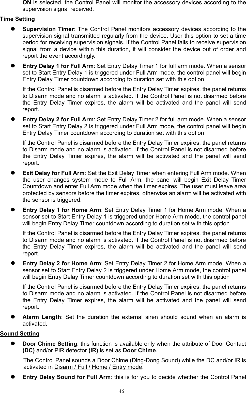  46ON is selected, the Control Panel will monitor the accessory devices according to the supervision signal received.   Time Setting  Supervision Timer: The Control  Panel  monitors accessory  devices according to  the supervision signal transmitted regularly from the device. User this option to set a time period for receiving supervision signals. If the Control Panel fails to receive supervision signal  from  a  device  within  this  duration,  it  will  consider  the  device  out  of  order  and report the event accordingly.  Entry Delay 1 for Full Arm: Set Entry Delay Timer 1 for full arm mode. When a sensor set to Start Entry Delay 1 is triggered under Full Arm mode, the control panel will begin Entry Delay Timer countdown according to duration set with this option If the Control Panel is disarmed before the Entry Delay Timer expires, the panel returns to Disarm mode and no alarm is activated. If the Control Panel is not disarmed before the  Entry  Delay  Timer  expires,  the  alarm  will  be  activated  and  the  panel  will  send report.  Entry Delay 2 for Full Arm: Set Entry Delay Timer 2 for full arm mode. When a sensor set to Start Entry Delay 2 is triggered under Full Arm mode, the control panel will begin Entry Delay Timer countdown according to duration set with this option If the Control Panel is disarmed before the Entry Delay Timer expires, the panel returns to Disarm mode and no alarm is activated. If the Control Panel is not disarmed before the  Entry  Delay  Timer  expires,  the  alarm  will  be  activated  and  the  panel  will  send report.  Exit Delay for Full Arm: Set the Exit Delay Timer when entering Full Arm mode. When the  user  changes  system  mode  to  Full  Arm,  the  panel  will  begin  Exit  Delay  Timer Countdown and enter Full Arm mode when the timer expires. The user must leave area protected by sensors before the timer expires, otherwise an alarm will be activated with the sensor is triggered.  Entry Delay 1 for Home Arm: Set Entry Delay Timer 1 for Home Arm mode. When a sensor set to Start Entry Delay 1 is triggered under Home Arm mode, the control panel will begin Entry Delay Timer countdown according to duration set with this option If the Control Panel is disarmed before the Entry Delay Timer expires, the panel returns to Disarm mode and no alarm is activated. If the Control Panel is not disarmed before the  Entry  Delay  Timer  expires,  the  alarm  will  be  activated  and  the  panel  will  send report.  Entry Delay 2 for Home Arm: Set Entry Delay Timer 2 for Home Arm mode. When a sensor set to Start Entry Delay 2 is triggered under Home Arm mode, the control panel will begin Entry Delay Timer countdown according to duration set with this option If the Control Panel is disarmed before the Entry Delay Timer expires, the panel returns to Disarm mode and no alarm is activated. If the Control Panel is not disarmed before the  Entry  Delay  Timer  expires,  the  alarm  will  be  activated  and  the  panel  will  send report.  Alarm  Length:  Set  the  duration  the  external  siren  should  sound  when  an  alarm  is activated.   Sound Setting  Door Chime Setting: this function is available only when the attribute of Door Contact (DC) and/or PIR detector (IR) is set as Door Chime. The Control Panel sounds a Door Chime (Ding-Dong Sound) while the DC and/or IR is activated in Disarm / Full / Home / Entry mode.  Entry Delay Sound for Full Arm: this is for you to decide whether the Control Panel 