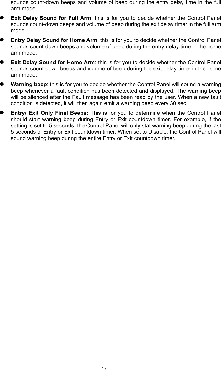  47sounds count-down beeps and volume of beep during the entry delay time in the full arm mode.    Exit Delay Sound  for  Full Arm: this  is  for you to  decide whether the  Control Panel sounds count-down beeps and volume of beep during the exit delay timer in the full arm mode.    Entry Delay Sound for Home Arm: this is for you to decide whether the Control Panel sounds count-down beeps and volume of beep during the entry delay time in the home arm mode.    Exit Delay Sound for Home Arm: this is for you to decide whether the Control Panel sounds count-down beeps and volume of beep during the exit delay timer in the home arm mode.  Warning beep: this is for you to decide whether the Control Panel will sound a warning beep whenever a fault condition has been detected and displayed. The warning beep will be silenced after the Fault message has been read by the user. When a new fault condition is detected, it will then again emit a warning beep every 30 sec.  Entry/ Exit Only Final Beeps: This  is  for  you  to  determine  when  the  Control  Panel should  start  warning  beep  during  Entry  or  Exit  countdown  timer.  For  example,  if  the setting is set to 5 seconds, the Control Panel will only stat warning beep during the last 5 seconds of Entry or Exit countdown timer. When set to Disable, the Control Panel will sound warning beep during the entire Entry or Exit countdown timer.        
