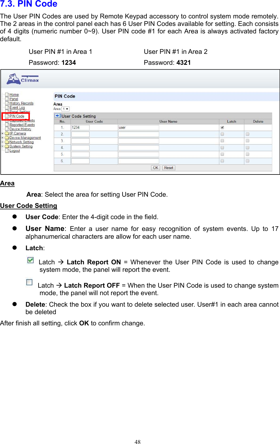  487.3. PIN Code     The User PIN Codes are used by Remote Keypad accessory to control system mode remotely. The 2 areas in the control panel each has 6 User PIN Codes available for setting. Each consists of 4 digits (numeric number 0~9). User PIN code #1 for each Area is always activated factory default.     User PIN #1 in Area 1    User PIN #1 in Area 2  Password: 1234      Password: 4321  Area Area: Select the area for setting User PIN Code.   User Code Setting  User Code: Enter the 4-digit code in the field.    User  Name:  Enter  a  user  name  for  easy  recognition  of  system  events.  Up  to  17 alphanumerical characters are allow for each user name.    Latch:        Latch   Latch  Report  ON  =  Whenever  the  User  PIN  Code  is  used  to  change system mode, the panel will report the event.  Latch  Latch Report OFF = When the User PIN Code is used to change system mode, the panel will not report the event.  Delete: Check the box if you want to delete selected user. User#1 in each area cannot be deleted   After finish all setting, click OK to confirm change.        