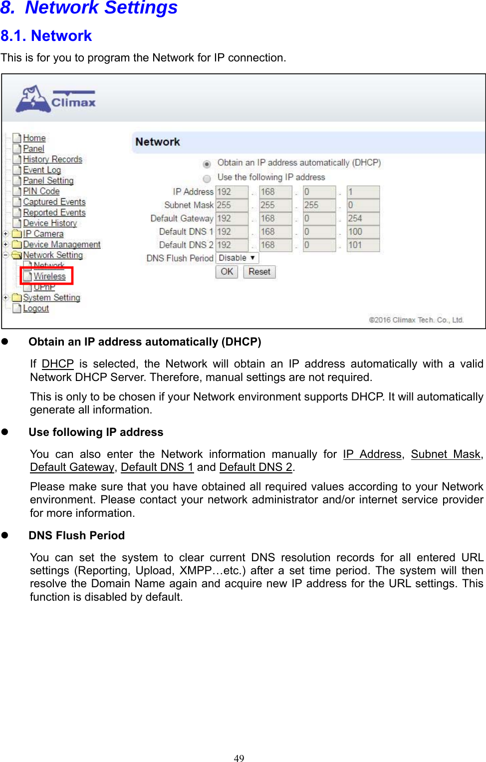  498. Network Settings  8.1. Network   This is for you to program the Network for IP connection.     Obtain an IP address automatically (DHCP) If  DHCP  is  selected,  the  Network  will  obtain  an  IP  address  automatically  with  a  valid Network DHCP Server. Therefore, manual settings are not required. This is only to be chosen if your Network environment supports DHCP. It will automatically generate all information.  Use following IP address You  can  also  enter  the  Network  information  manually  for  IP  Address,  Subnet  Mask, Default Gateway, Default DNS 1 and Default DNS 2. Please make sure that you have obtained all required values according to your Network environment. Please contact your network administrator and/or internet service provider for more information.  DNS Flush Period You  can  set  the  system  to  clear  current  DNS  resolution  records  for  all  entered  URL settings  (Reporting,  Upload,  XMPP…etc.)  after  a  set  time  period.  The  system  will  then resolve the Domain Name again and acquire new IP address for the URL settings. This function is disabled by default.    