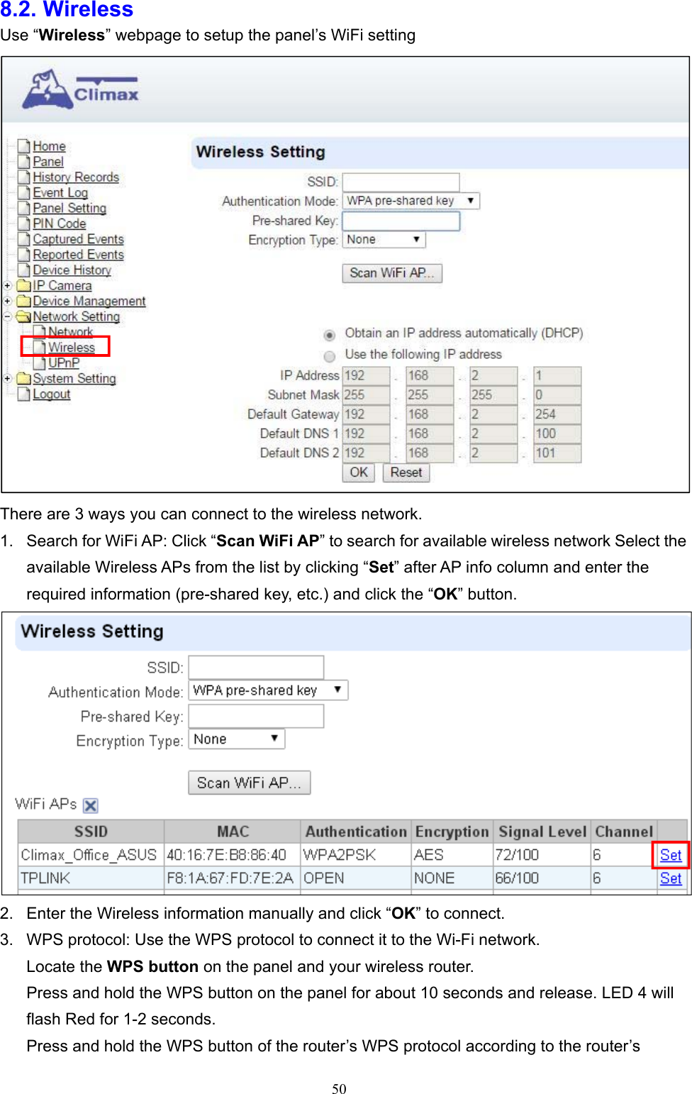  508.2. Wireless   Use “Wireless” webpage to setup the panel’s WiFi setting  There are 3 ways you can connect to the wireless network.   1.  Search for WiFi AP: Click “Scan WiFi AP” to search for available wireless network Select the available Wireless APs from the list by clicking “Set” after AP info column and enter the required information (pre-shared key, etc.) and click the “OK” button.  2.  Enter the Wireless information manually and click “OK” to connect. 3.  WPS protocol: Use the WPS protocol to connect it to the Wi-Fi network. Locate the WPS button on the panel and your wireless router. Press and hold the WPS button on the panel for about 10 seconds and release. LED 4 will flash Red for 1-2 seconds. Press and hold the WPS button of the router’s WPS protocol according to the router’s 