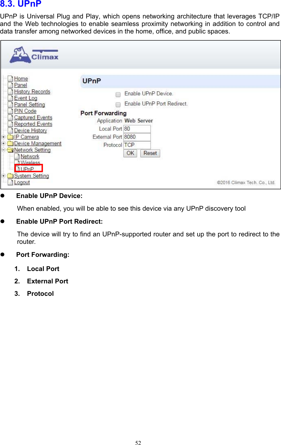  528.3. UPnP   UPnP is Universal Plug and Play, which opens networking architecture that leverages TCP/IP and the Web technologies to enable seamless proximity networking in addition to control and data transfer among networked devices in the home, office, and public spaces.   Enable UPnP Device: When enabled, you will be able to see this device via any UPnP discovery tool  Enable UPnP Port Redirect: The device will try to find an UPnP-supported router and set up the port to redirect to the router.  Port Forwarding: 1.  Local Port 2.  External Port 3.  Protocol       