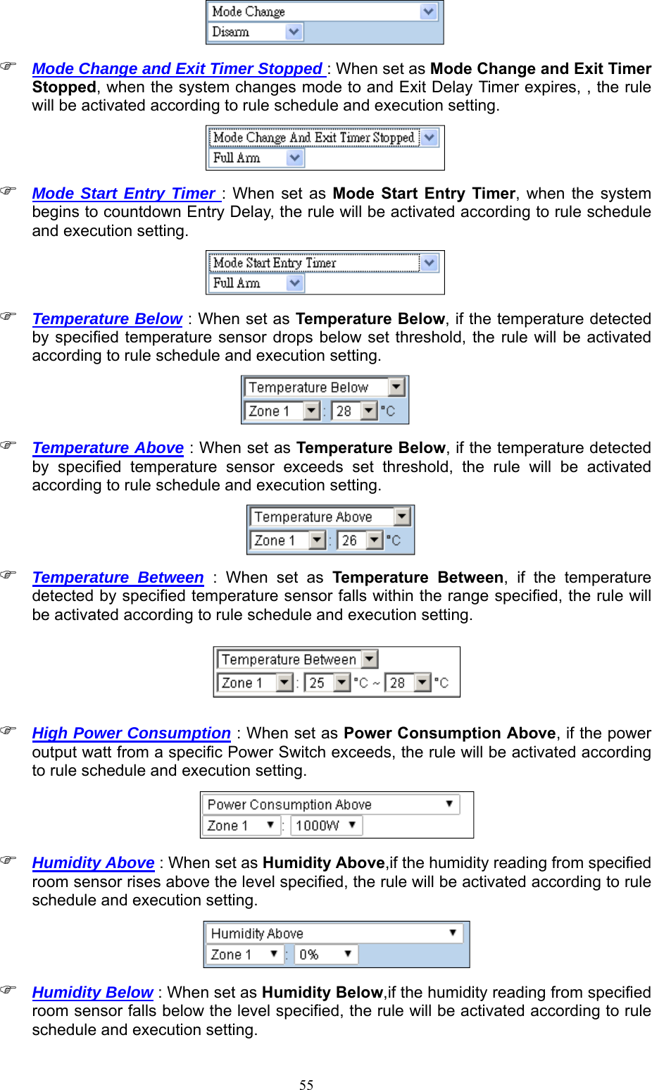  55  Mode Change and Exit Timer Stopped : When set as Mode Change and Exit Timer Stopped, when the system changes mode to and Exit Delay Timer expires, , the rule will be activated according to rule schedule and execution setting.   Mode Start Entry Timer : When set  as  Mode  Start  Entry  Timer, when the system begins to countdown Entry Delay, the rule will be activated according to rule schedule and execution setting.   Temperature Below : When set as Temperature Below, if the temperature detected by specified temperature sensor drops below set threshold,  the rule  will be activated according to rule schedule and execution setting.   Temperature Above : When set as Temperature Below, if the temperature detected by  specified  temperature  sensor  exceeds  set  threshold,  the  rule  will  be  activated according to rule schedule and execution setting.         Temperature Between  :  When  set  as  Temperature  Between,  if  the  temperature detected by specified temperature sensor falls within the range specified, the rule will be activated according to rule schedule and execution setting.          High Power Consumption : When set as Power Consumption Above, if the power output watt from a specific Power Switch exceeds, the rule will be activated according to rule schedule and execution setting.          Humidity Above : When set as Humidity Above,if the humidity reading from specified room sensor rises above the level specified, the rule will be activated according to rule schedule and execution setting.          Humidity Below : When set as Humidity Below,if the humidity reading from specified room sensor falls below the level specified, the rule will be activated according to rule schedule and execution setting. 