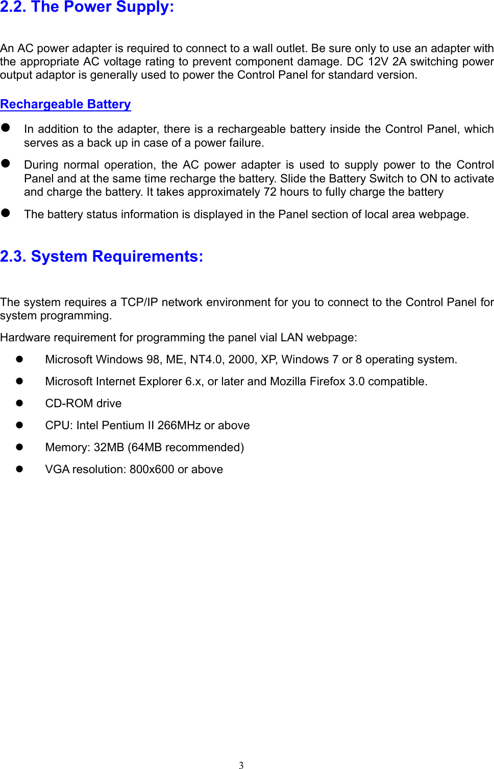  3 2.2. The Power Supply: An AC power adapter is required to connect to a wall outlet. Be sure only to use an adapter with the appropriate AC voltage rating to prevent component damage. DC 12V 2A switching power output adaptor is generally used to power the Control Panel for standard version.   Rechargeable Battery  In addition to the adapter, there is a rechargeable battery inside the Control Panel, which serves as a back up in case of a power failure.    During  normal  operation,  the  AC  power  adapter  is  used  to  supply  power  to  the  Control Panel and at the same time recharge the battery. Slide the Battery Switch to ON to activate and charge the battery. It takes approximately 72 hours to fully charge the battery  The battery status information is displayed in the Panel section of local area webpage. 2.3. System Requirements: The system requires a TCP/IP network environment for you to connect to the Control Panel for system programming. Hardware requirement for programming the panel vial LAN webpage:   Microsoft Windows 98, ME, NT4.0, 2000, XP, Windows 7 or 8 operating system.     Microsoft Internet Explorer 6.x, or later and Mozilla Firefox 3.0 compatible.   CD-ROM drive   CPU: Intel Pentium II 266MHz or above   Memory: 32MB (64MB recommended)   VGA resolution: 800x600 or above 