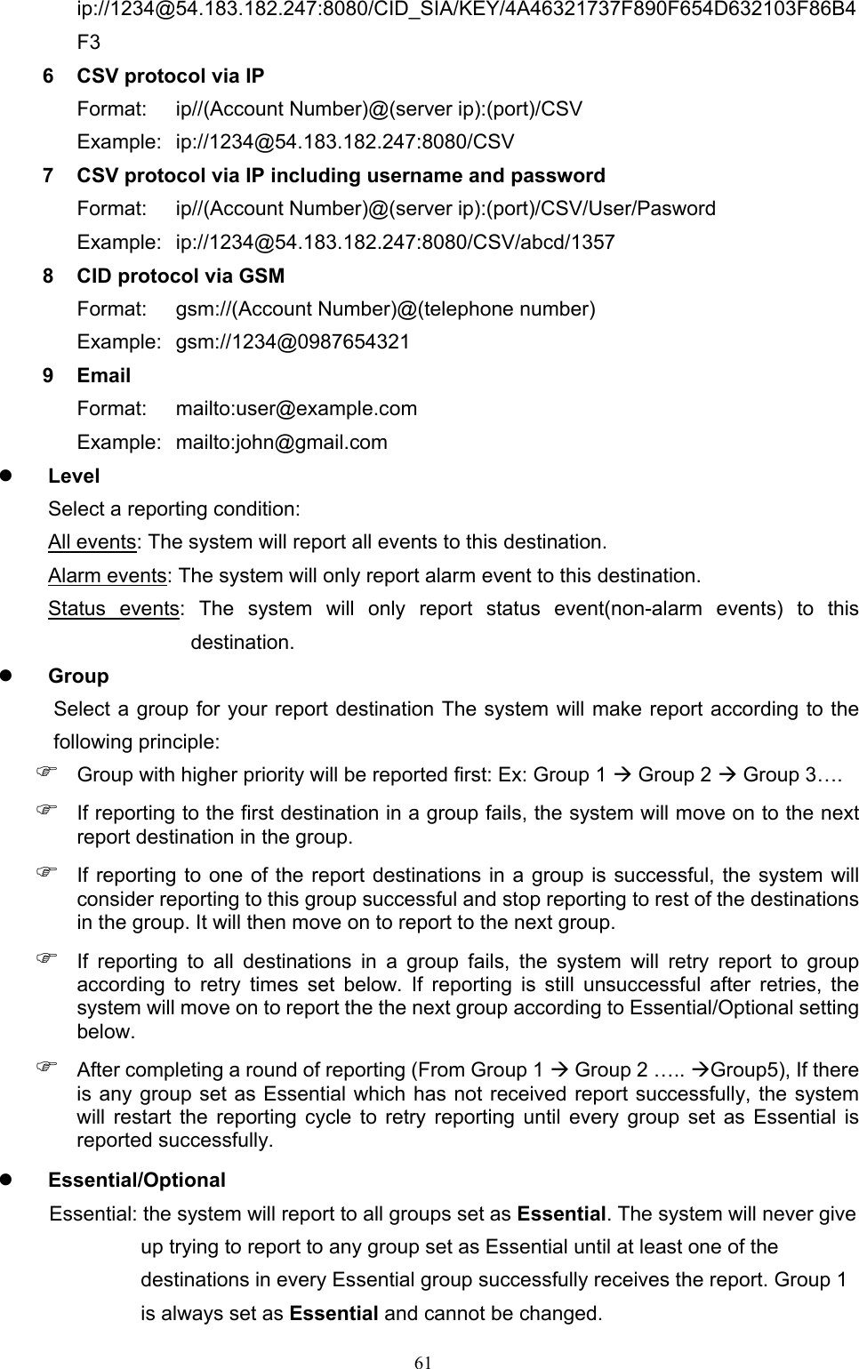  61ip://1234@54.183.182.247:8080/CID_SIA/KEY/4A46321737F890F654D632103F86B4F3 6  CSV protocol via IP Format:  ip//(Account Number)@(server ip):(port)/CSV Example:  ip://1234@54.183.182.247:8080/CSV 7  CSV protocol via IP including username and password Format:  ip//(Account Number)@(server ip):(port)/CSV/User/Pasword Example:  ip://1234@54.183.182.247:8080/CSV/abcd/1357 8  CID protocol via GSM Format:  gsm://(Account Number)@(telephone number) Example:  gsm://1234@0987654321 9  Email   Format:  mailto:user@example.com Example:  mailto:john@gmail.com  Level     Select a reporting condition:   All events: The system will report all events to this destination.   Alarm events: The system will only report alarm event to this destination.   Status  events:  The  system  will  only  report  status  event(non-alarm  events)  to  this destination.  Group   Select a group for your report destination The system will make report according to the following principle:  Group with higher priority will be reported first: Ex: Group 1  Group 2  Group 3….  If reporting to the first destination in a group fails, the system will move on to the next report destination in the group.  If reporting to one of the report destinations in a group is successful, the  system will consider reporting to this group successful and stop reporting to rest of the destinations in the group. It will then move on to report to the next group.  If  reporting  to  all  destinations  in  a  group  fails,  the  system  will  retry  report  to  group according  to  retry  times  set  below.  If  reporting  is  still  unsuccessful  after  retries,  the system will move on to report the the next group according to Essential/Optional setting below.  After completing a round of reporting (From Group 1  Group 2 ….. Group5), If there is any group set as Essential which has not received report successfully, the system will  restart  the  reporting  cycle  to  retry  reporting  until  every  group  set  as  Essential  is reported successfully.  Essential/Optional   Essential: the system will report to all groups set as Essential. The system will never give up trying to report to any group set as Essential until at least one of the destinations in every Essential group successfully receives the report. Group 1 is always set as Essential and cannot be changed. 
