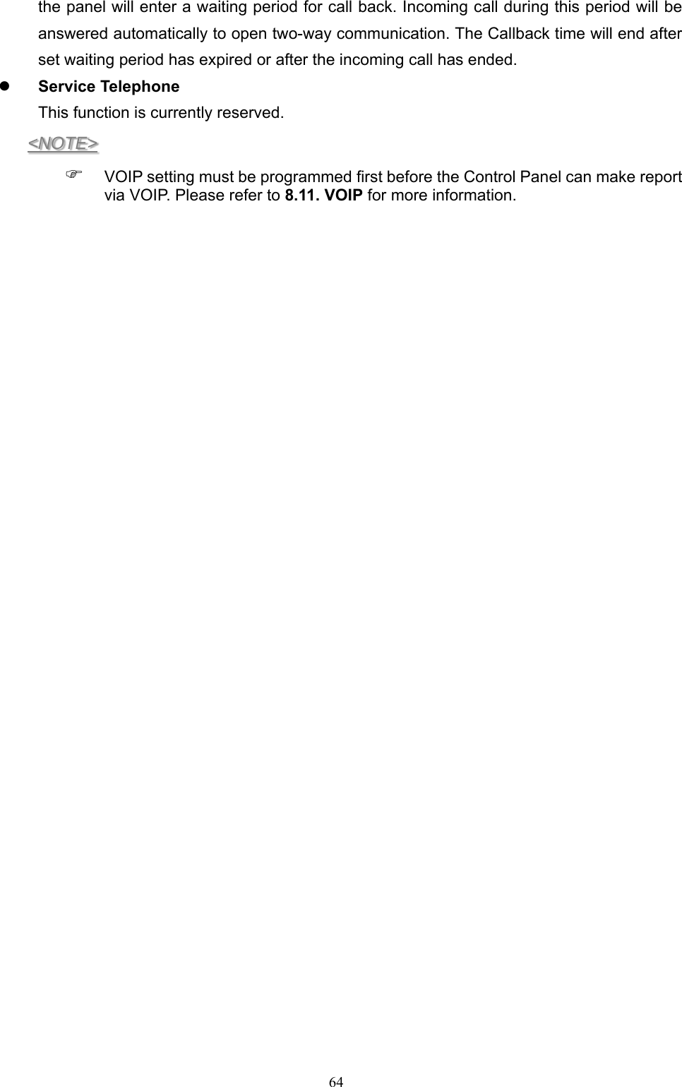  64the panel will enter a waiting period for call back. Incoming call during this period will be answered automatically to open two-way communication. The Callback time will end after set waiting period has expired or after the incoming call has ended.  Service Telephone This function is currently reserved. &lt;NOTE&gt;  VOIP setting must be programmed first before the Control Panel can make report via VOIP. Please refer to 8.11. VOIP for more information.       