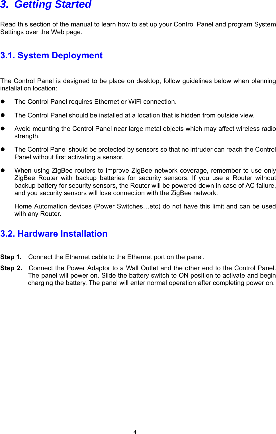  4 3. Getting Started   Read this section of the manual to learn how to set up your Control Panel and program System Settings over the Web page.   3.1. System Deployment The Control Panel is designed to be place on desktop, follow guidelines below when planning installation location:   The Control Panel requires Ethernet or WiFi connection.   The Control Panel should be installed at a location that is hidden from outside view.   Avoid mounting the Control Panel near large metal objects which may affect wireless radio strength.   The Control Panel should be protected by sensors so that no intruder can reach the Control Panel without first activating a sensor.   When using ZigBee routers to improve ZigBee network coverage,  remember to  use only ZigBee  Router  with  backup  batteries  for  security  sensors.  If  you  use  a  Router  without backup battery for security sensors, the Router will be powered down in case of AC failure, and you security sensors will lose connection with the ZigBee network. Home Automation devices (Power Switches…etc) do not have this limit and can be used with any Router. 3.2. Hardware Installation Step 1.    Connect the Ethernet cable to the Ethernet port on the panel.  Step 2.    Connect the Power Adaptor to a Wall Outlet and the other end to the Control Panel. The panel will power on. Slide the battery switch to ON position to activate and begin charging the battery. The panel will enter normal operation after completing power on.          
