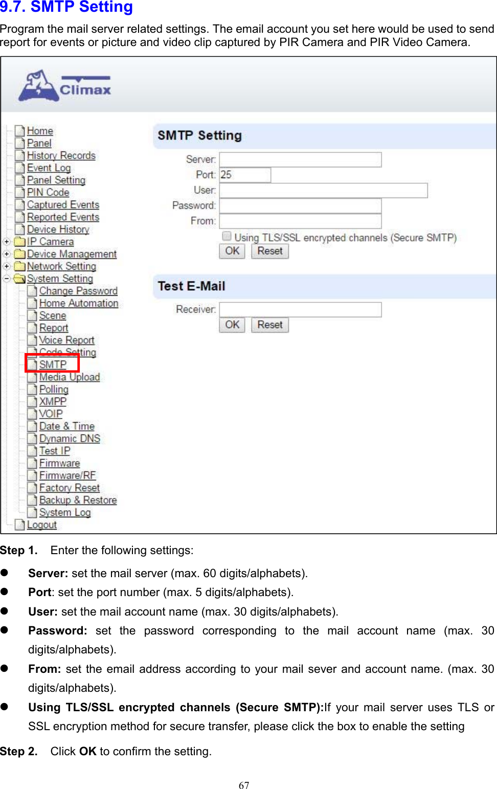  679.7. SMTP Setting   Program the mail server related settings. The email account you set here would be used to send report for events or picture and video clip captured by PIR Camera and PIR Video Camera.  Step 1.  Enter the following settings:  Server: set the mail server (max. 60 digits/alphabets).    Port: set the port number (max. 5 digits/alphabets).        User: set the mail account name (max. 30 digits/alphabets).      Password:  set  the  password  corresponding  to  the  mail  account  name  (max.  30 digits/alphabets).      From: set  the email address according to your mail sever and account name. (max. 30 digits/alphabets).    Using  TLS/SSL  encrypted  channels  (Secure  SMTP):If  your  mail  server  uses  TLS  or SSL encryption method for secure transfer, please click the box to enable the setting Step 2.  Click OK to confirm the setting. 