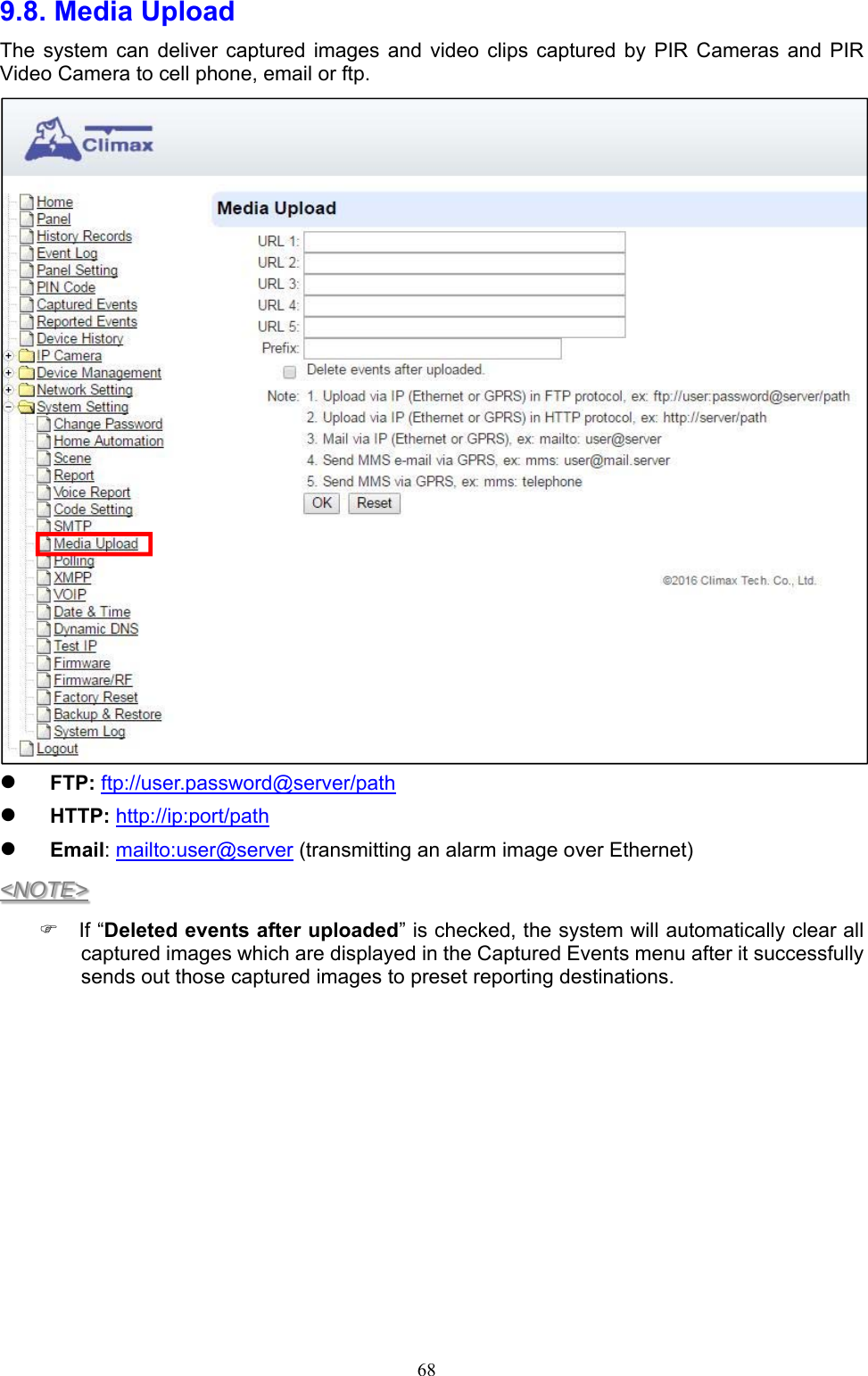  689.8. Media Upload     The  system  can  deliver  captured  images  and  video  clips  captured  by  PIR  Cameras  and  PIR Video Camera to cell phone, email or ftp.     FTP: ftp://user.password@server/path   HTTP: http://ip:port/path  Email: mailto:user@server (transmitting an alarm image over Ethernet)      &lt;NOTE&gt;   If “Deleted events after uploaded” is checked, the system will automatically clear all captured images which are displayed in the Captured Events menu after it successfully sends out those captured images to preset reporting destinations.          
