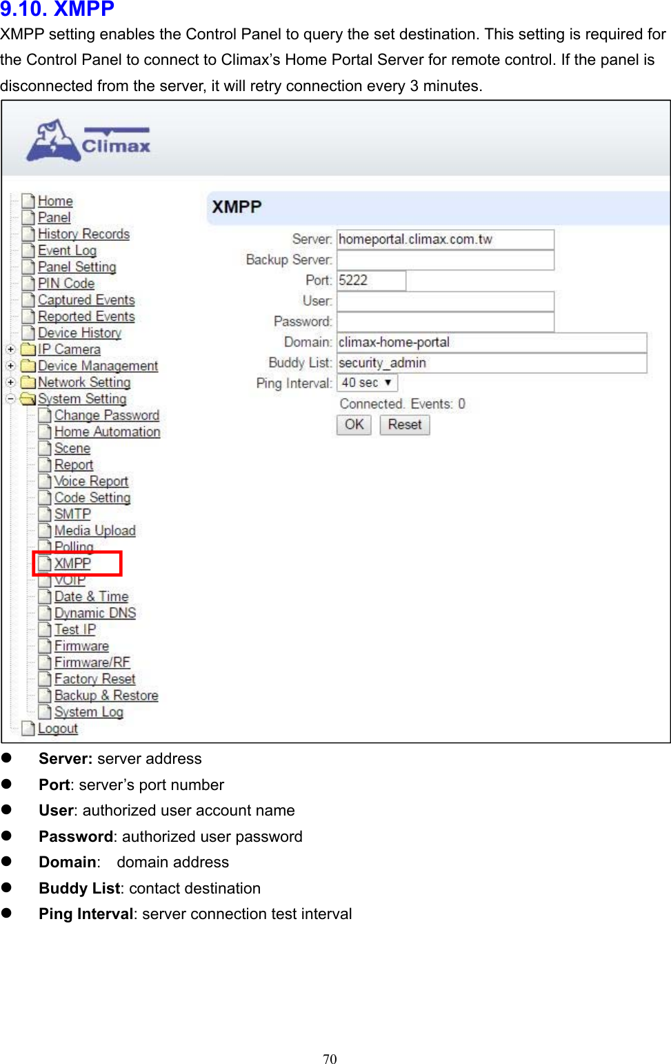  709.10. XMPP    XMPP setting enables the Control Panel to query the set destination. This setting is required for the Control Panel to connect to Climax’s Home Portal Server for remote control. If the panel is disconnected from the server, it will retry connection every 3 minutes.   Server: server address      Port: server’s port number    User: authorized user account name    Password: authorized user password      Domain:   domain address    Buddy List: contact destination        Ping Interval: server connection test interval    