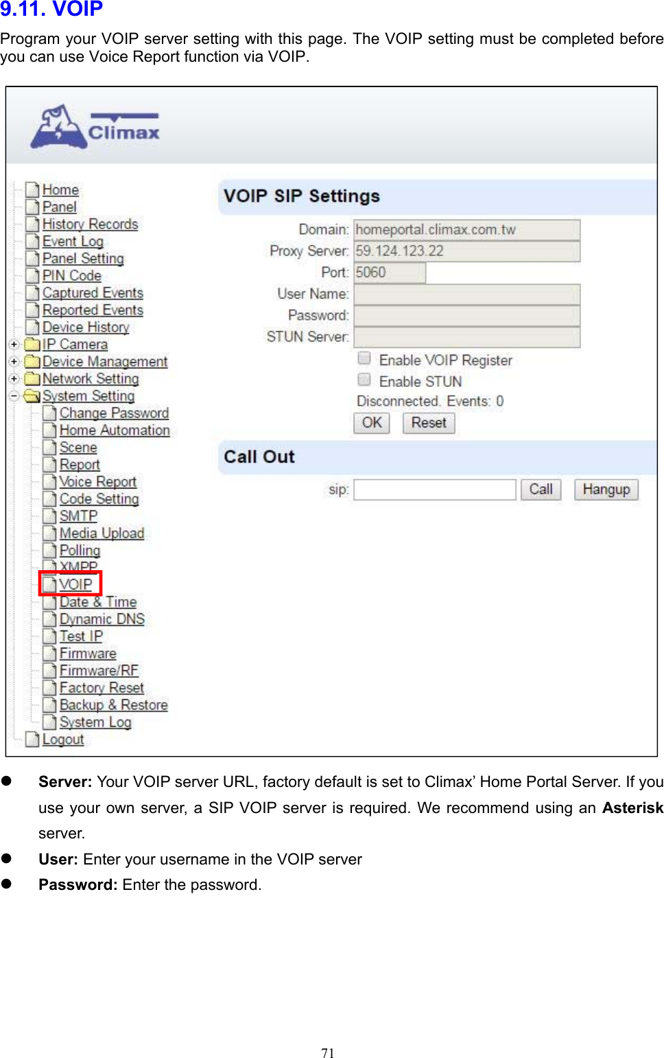  719.11. VOIP   Program your VOIP server setting with this page. The VOIP setting must be completed before you can use Voice Report function via VOIP.   Server: Your VOIP server URL, factory default is set to Climax’ Home Portal Server. If you use your  own server, a SIP VOIP server is required. We recommend  using an Asterisk server.  User: Enter your username in the VOIP server  Password: Enter the password.    