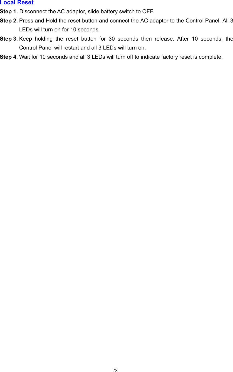  78Local Reset   Step 1. Disconnect the AC adaptor, slide battery switch to OFF.   Step 2. Press and Hold the reset button and connect the AC adaptor to the Control Panel. All 3 LEDs will turn on for 10 seconds.   Step 3. Keep  holding  the  reset  button  for  30  seconds  then  release.  After  10  seconds,  the Control Panel will restart and all 3 LEDs will turn on.   Step 4. Wait for 10 seconds and all 3 LEDs will turn off to indicate factory reset is complete.             