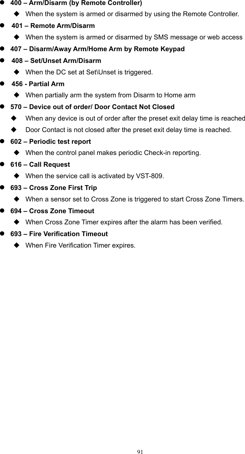  91 400 – Arm/Disarm (by Remote Controller)   When the system is armed or disarmed by using the Remote Controller.  401 – Remote Arm/Disarm     When the system is armed or disarmed by SMS message or web access  407 – Disarm/Away Arm/Home Arm by Remote Keypad  408 – Set/Unset Arm/Disarm     When the DC set at Set\Unset is triggered.  456 - Partial Arm   When partially arm the system from Disarm to Home arm    570 – Device out of order/ Door Contact Not Closed     When any device is out of order after the preset exit delay time is reached   Door Contact is not closed after the preset exit delay time is reached.        602 – Periodic test report   When the control panel makes periodic Check-in reporting.  616 – Call Request       When the service call is activated by VST-809.  693 – Cross Zone First Trip       When a sensor set to Cross Zone is triggered to start Cross Zone Timers.  694 – Cross Zone Timeout       When Cross Zone Timer expires after the alarm has been verified.  693 – Fire Verification Timeout       When Fire Verification Timer expires.                  