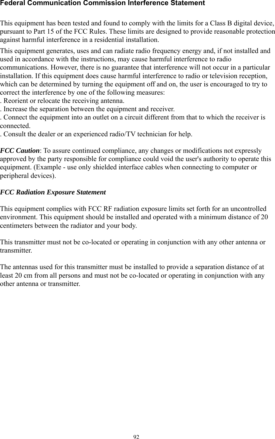  92Federal Communication Commission Interference Statement  This equipment has been tested and found to comply with the limits for a Class B digital device, pursuant to Part 15 of the FCC Rules. These limits are designed to provide reasonable protection against harmful interference in a residential installation. This equipment generates, uses and can radiate radio frequency energy and, if not installed and used in accordance with the instructions, may cause harmful interference to radio communications. However, there is no guarantee that interference will not occur in a particular installation. If this equipment does cause harmful interference to radio or television reception, which can be determined by turning the equipment off and on, the user is encouraged to try to correct the interference by one of the following measures: . Reorient or relocate the receiving antenna. . Increase the separation between the equipment and receiver. . Connect the equipment into an outlet on a circuit different from that to which the receiver is connected. . Consult the dealer or an experienced radio/TV technician for help.  FCC Caution: To assure continued compliance, any changes or modifications not expressly approved by the party responsible for compliance could void the user&apos;s authority to operate this equipment. (Example - use only shielded interface cables when connecting to computer or peripheral devices).  FCC Radiation Exposure Statement  This equipment complies with FCC RF radiation exposure limits set forth for an uncontrolled environment. This equipment should be installed and operated with a minimum distance of 20 centimeters between the radiator and your body.  This transmitter must not be co-located or operating in conjunction with any other antenna or transmitter.  The antennas used for this transmitter must be installed to provide a separation distance of at least 20 cm from all persons and must not be co-located or operating in conjunction with any other antenna or transmitter.  