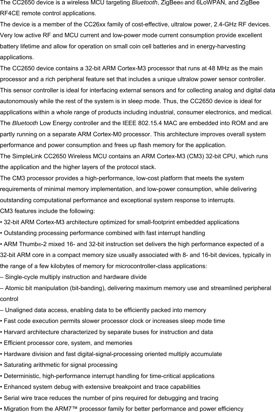 The CC2650 device is a wireless MCU targeting Bluetooth, ZigBee® and 6LoWPAN, and ZigBee RF4CE remote control applications. The device is a member of the CC26xx family of cost-effective, ultralow power, 2.4-GHz RF devices. Very low active RF and MCU current and low-power mode current consumption provide excellent battery lifetime and allow for operation on small coin cell batteries and in energy-harvesting applications. The CC2650 device contains a 32-bit ARM Cortex-M3 processor that runs at 48 MHz as the main processor and a rich peripheral feature set that includes a unique ultralow power sensor controller. This sensor controller is ideal for interfacing external sensors and for collecting analog and digital data autonomously while the rest of the system is in sleep mode. Thus, the CC2650 device is ideal for applications within a whole range of products including industrial, consumer electronics, and medical. The Bluetooth Low Energy controller and the IEEE 802.15.4 MAC are embedded into ROM and are partly running on a separate ARM Cortex-M0 processor. This architecture improves overall system performance and power consumption and frees up flash memory for the application. The SimpleLink CC2650 Wireless MCU contains an ARM Cortex-M3 (CM3) 32-bit CPU, which runs the application and the higher layers of the protocol stack. The CM3 processor provides a high-performance, low-cost platform that meets the system requirements of minimal memory implementation, and low-power consumption, while delivering outstanding computational performance and exceptional system response to interrupts. CM3 features include the following: • 32-bit ARM Cortex-M3 architecture optimized for small-footprint embedded applications • Outstanding processing performance combined with fast interrupt handling • ARM Thumb®-2 mixed 16- and 32-bit instruction set delivers the high performance expected of a 32-bit ARM core in a compact memory size usually associated with 8- and 16-bit devices, typically in the range of a few kilobytes of memory for microcontroller-class applications: – Single-cycle multiply instruction and hardware divide – Atomic bit manipulation (bit-banding), delivering maximum memory use and streamlined peripheral control – Unaligned data access, enabling data to be efficiently packed into memory • Fast code execution permits slower processor clock or increases sleep mode time • Harvard architecture characterized by separate buses for instruction and data • Efficient processor core, system, and memories • Hardware division and fast digital-signal-processing oriented multiply accumulate • Saturating arithmetic for signal processing • Deterministic, high-performance interrupt handling for time-critical applications • Enhanced system debug with extensive breakpoint and trace capabilities • Serial wire trace reduces the number of pins required for debugging and tracing • Migration from the ARM7™ processor family for better performance and power efficiency 