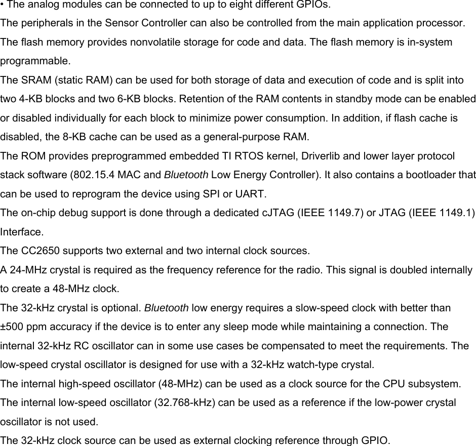 • The analog modules can be connected to up to eight different GPIOs. The peripherals in the Sensor Controller can also be controlled from the main application processor. The flash memory provides nonvolatile storage for code and data. The flash memory is in-system programmable. The SRAM (static RAM) can be used for both storage of data and execution of code and is split into two 4-KB blocks and two 6-KB blocks. Retention of the RAM contents in standby mode can be enabled or disabled individually for each block to minimize power consumption. In addition, if flash cache is disabled, the 8-KB cache can be used as a general-purpose RAM. The ROM provides preprogrammed embedded TI RTOS kernel, Driverlib and lower layer protocol stack software (802.15.4 MAC and Bluetooth Low Energy Controller). It also contains a bootloader that can be used to reprogram the device using SPI or UART. The on-chip debug support is done through a dedicated cJTAG (IEEE 1149.7) or JTAG (IEEE 1149.1) Interface. The CC2650 supports two external and two internal clock sources. A 24-MHz crystal is required as the frequency reference for the radio. This signal is doubled internally to create a 48-MHz clock. The 32-kHz crystal is optional. Bluetooth low energy requires a slow-speed clock with better than ±500 ppm accuracy if the device is to enter any sleep mode while maintaining a connection. The internal 32-kHz RC oscillator can in some use cases be compensated to meet the requirements. The low-speed crystal oscillator is designed for use with a 32-kHz watch-type crystal. The internal high-speed oscillator (48-MHz) can be used as a clock source for the CPU subsystem. The internal low-speed oscillator (32.768-kHz) can be used as a reference if the low-power crystal oscillator is not used. The 32-kHz clock source can be used as external clocking reference through GPIO.