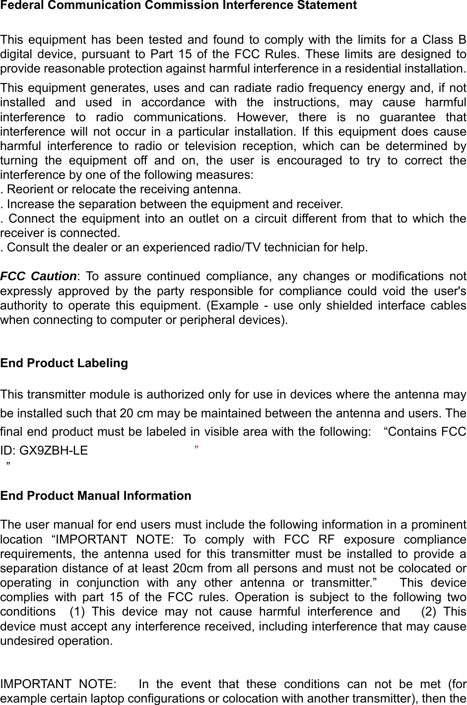 Federal Communication Commission Interference Statement This  equipment  has  been  tested  and  found  to  comply  with  the  limits  for  a  Class  B digital  device,  pursuant  to  Part  15  of  the  FCC  Rules.  These  limits  are  designed  to provide reasonable protection against harmful interference in a residential installation. This equipment generates, uses and can radiate radio frequency energy and, if not installed  and  used  in  accordance  with  the  instructions,  may  cause  harmful interference  to  radio  communications.  However,  there  is  no  guarantee  that interference  will  not  occur  in  a  particular  installation.  If  this  equipment  does  cause harmful  interference  to  radio  or  television  reception,  which  can  be  determined  by turning  the  equipment  off  and  on,  the  user  is  encouraged  to  try  to  correct  the interference by one of the following measures: . Reorient or relocate the receiving antenna. . Increase the separation between the equipment and receiver. .  Connect  the  equipment  into  an  outlet  on  a  circuit  different  from  that  to  which  the receiver is connected. . Consult the dealer or an experienced radio/TV technician for help. FCC Caution:  To  assure  continued  compliance,  any  changes  or  modifications  not expressly  approved  by  the  party  responsible  for  compliance  could  void  the  user&apos;s authority  to  operate  this  equipment.  (Example  -  use  only  shielded  interface  cables when connecting to computer or peripheral devices). End Product Labeling This transmitter module is authorized only for use in devices where the antenna may be installed such that 20 cm may be maintained between the antenna and users. The final end product must be labeled in visible area with the following:    “Contains FCC ID: GX9ZBH-LE       ”  ” End Product Manual Information The user manual for end users must include the following information in a prominent location  “IMPORTANT  NOTE:  To  comply  with  FCC  RF  exposure  compliance requirements,  the  antenna  used  for  this  transmitter  must  be  installed  to  provide  a separation distance of at least 20cm from all persons and must not be colocated or operating  in  conjunction  with  any  other  antenna  or  transmitter.”      This  device complies  with  part  15  of  the  FCC  rules.  Operation  is  subject  to  the  following  two conditions    (1)  This  device  may  not  cause  harmful  interference  and   (2) This device must accept any interference received, including interference that may cause undesired operation. IMPORTANT  NOTE:      In  the  event  that  these  conditions  can  not  be met (for example certain laptop configurations or colocation with another transmitter), then the 