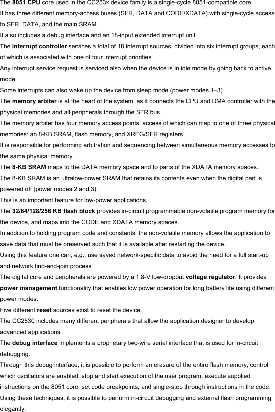 The 8051 CPU core used in the CC253x device family is a single-cycle 8051-compatible core. It has three different memory-access buses (SFR, DATA and CODE/XDATA) with single-cycle access to SFR, DATA, and the main SRAM. It also includes a debug interface and an 18-input extended interrupt unit. The interrupt controller services a total of 18 interrupt sources, divided into six interrupt groups, each of which is associated with one of four interrupt priorities. Any interrupt service request is serviced also when the device is in idle mode by going back to active mode. Some interrupts can also wake up the device from sleep mode (power modes 1–3). The memory arbiter is at the heart of the system, as it connects the CPU and DMA controller with the physical memories and all peripherals through the SFR bus. The memory arbiter has four memory access points, access of which can map to one of three physical memories: an 8-KB SRAM, flash memory, and XREG/SFR registers. It is responsible for performing arbitration and sequencing between simultaneous memory accesses to the same physical memory. The 8-KB SRAM maps to the DATA memory space and to parts of the XDATA memory spaces. The 8-KB SRAM is an ultralow-power SRAM that retains its contents even when the digital part is powered off (power modes 2 and 3). This is an important feature for low-power applications. The 32/64/128/256 KB flash block provides in-circuit programmable non-volatile program memory for the device, and maps into the CODE and XDATA memory spaces. In addition to holding program code and constants, the non-volatile memory allows the application to save data that must be preserved such that it is available after restarting the device. Using this feature one can, e.g., use saved network-specific data to avoid the need for a full start-up and network find-and-join process . The digital core and peripherals are powered by a 1.8-V low-dropout voltage regulator. It provides power management functionality that enables low power operation for long battery life using different power modes. Five different reset sources exist to reset the device. The CC2530 includes many different peripherals that allow the application designer to develop advanced applications. The debug interface implements a proprietary two-wire serial interface that is used for in-circuit debugging. Through this debug interface, it is possible to perform an erasure of the entire flash memory, control which oscillators are enabled, stop and start execution of the user program, execute supplied instructions on the 8051 core, set code breakpoints, and single-step through instructions in the code. Using these techniques, it is possible to perform in-circuit debugging and external flash programming elegantly. 