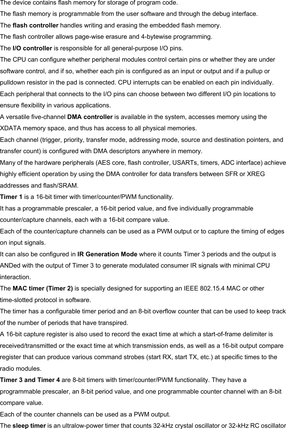 The device contains flash memory for storage of program code. The flash memory is programmable from the user software and through the debug interface. The flash controller handles writing and erasing the embedded flash memory. The flash controller allows page-wise erasure and 4-bytewise programming. The I/O controller is responsible for all general-purpose I/O pins. The CPU can configure whether peripheral modules control certain pins or whether they are under software control, and if so, whether each pin is configured as an input or output and if a pullup or pulldown resistor in the pad is connected. CPU interrupts can be enabled on each pin individually. Each peripheral that connects to the I/O pins can choose between two different I/O pin locations to ensure flexibility in various applications. A versatile five-channel DMA controller is available in the system, accesses memory using the XDATA memory space, and thus has access to all physical memories. Each channel (trigger, priority, transfer mode, addressing mode, source and destination pointers, and transfer count) is configured with DMA descriptors anywhere in memory. Many of the hardware peripherals (AES core, flash controller, USARTs, timers, ADC interface) achieve highly efficient operation by using the DMA controller for data transfers between SFR or XREG addresses and flash/SRAM. Timer 1 is a 16-bit timer with timer/counter/PWM functionality. It has a programmable prescaler, a 16-bit period value, and five individually programmable counter/capture channels, each with a 16-bit compare value. Each of the counter/capture channels can be used as a PWM output or to capture the timing of edges on input signals. It can also be configured in IR Generation Mode where it counts Timer 3 periods and the output is ANDed with the output of Timer 3 to generate modulated consumer IR signals with minimal CPU interaction. The MAC timer (Timer 2) is specially designed for supporting an IEEE 802.15.4 MAC or other time-slotted protocol in software. The timer has a configurable timer period and an 8-bit overflow counter that can be used to keep track of the number of periods that have transpired. A 16-bit capture register is also used to record the exact time at which a start-of-frame delimiter is received/transmitted or the exact time at which transmission ends, as well as a 16-bit output compare register that can produce various command strobes (start RX, start TX, etc.) at specific times to the radio modules. Timer 3 and Timer 4 are 8-bit timers with timer/counter/PWM functionality. They have a programmable prescaler, an 8-bit period value, and one programmable counter channel with an 8-bit compare value. Each of the counter channels can be used as a PWM output. The sleep timer is an ultralow-power timer that counts 32-kHz crystal oscillator or 32-kHz RC oscillator 