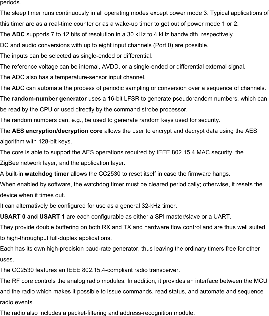 periods. The sleep timer runs continuously in all operating modes except power mode 3. Typical applications of this timer are as a real-time counter or as a wake-up timer to get out of power mode 1 or 2. The ADC supports 7 to 12 bits of resolution in a 30 kHz to 4 kHz bandwidth, respectively. DC and audio conversions with up to eight input channels (Port 0) are possible. The inputs can be selected as single-ended or differential. The reference voltage can be internal, AVDD, or a single-ended or differential external signal. The ADC also has a temperature-sensor input channel. The ADC can automate the process of periodic sampling or conversion over a sequence of channels. The random-number generator uses a 16-bit LFSR to generate pseudorandom numbers, which can be read by the CPU or used directly by the command strobe processor. The random numbers can, e.g., be used to generate random keys used for security. The AES encryption/decryption core allows the user to encrypt and decrypt data using the AES algorithm with 128-bit keys. The core is able to support the AES operations required by IEEE 802.15.4 MAC security, the ZigBee network layer, and the application layer. A built-in watchdog timer allows the CC2530 to reset itself in case the firmware hangs. When enabled by software, the watchdog timer must be cleared periodically; otherwise, it resets the device when it times out. It can alternatively be configured for use as a general 32-kHz timer. USART 0 and USART 1 are each configurable as either a SPI master/slave or a UART. They provide double buffering on both RX and TX and hardware flow control and are thus well suited to high-throughput full-duplex applications. Each has its own high-precision baud-rate generator, thus leaving the ordinary timers free for other uses. The CC2530 features an IEEE 802.15.4-compliant radio transceiver. The RF core controls the analog radio modules. In addition, it provides an interface between the MCU and the radio which makes it possible to issue commands, read status, and automate and sequence radio events. The radio also includes a packet-filtering and address-recognition module.         