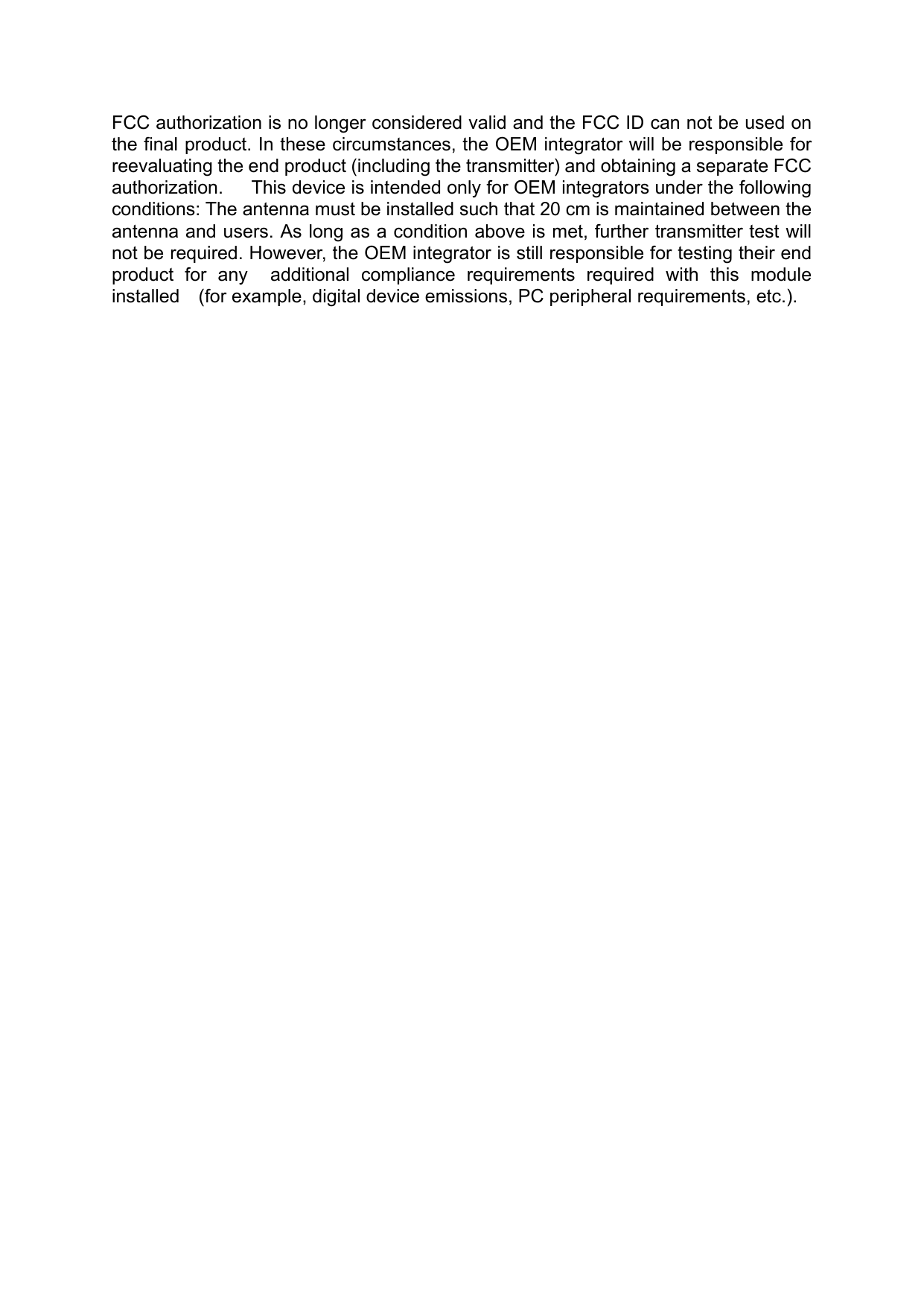 FCC authorization is no longer considered valid and the FCC ID can not be used on the final product. In these circumstances, the OEM integrator will be responsible for reevaluating the end product (including the transmitter) and obtaining a separate FCC authorization.   This device is intended only for OEM integrators under the following conditions: The antenna must be installed such that 20 cm is maintained between the antenna and users. As long as a condition above is met, further transmitter test will not be required. However, the OEM integrator is still responsible for testing their end product  for  any    additional  compliance  requirements  required  with  this  module installed    (for example, digital device emissions, PC peripheral requirements, etc.).     