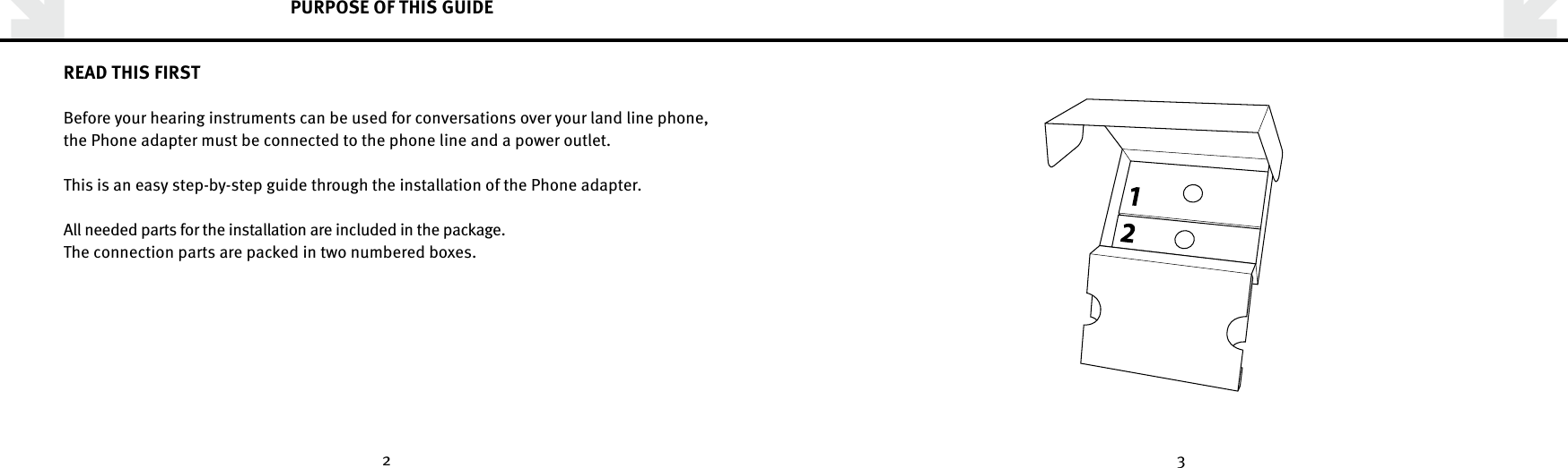 2 3PURPOSE OF THIS GUIDEREAD THIS FIRSTBefore your hearing instruments can be used for conversations over your land line phone, the Phone adapter must be connected to the phone line and a power outlet.This is an easy step-by-step guide through the installation of the Phone adapter. All needed parts for the installation are included in the package.The connection parts are packed in two numbered boxes.