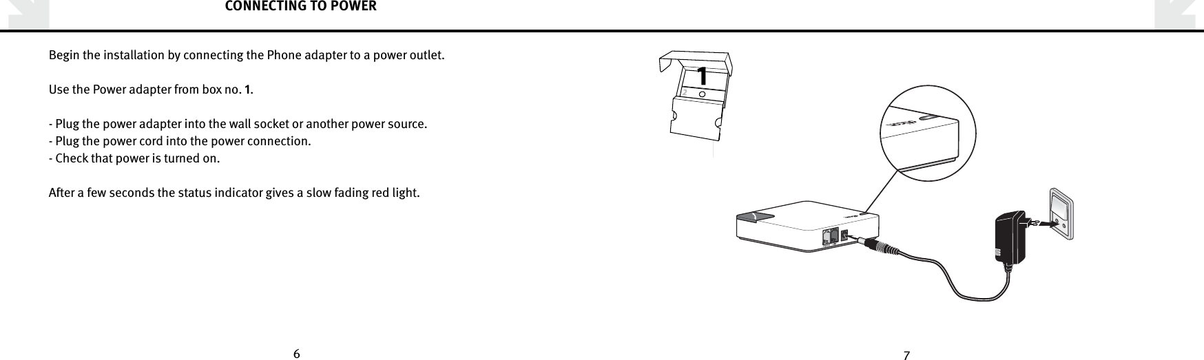 6 7CONNECTING TO POWERBegin the installation by connecting the Phone adapter to a power outlet.Use the Power adapter from box no. .- Plug the power adapter into the wall socket or another power source.- Plug the power cord into the power connection.- Check that power is turned on. After a few seconds the status indicator gives a slow fading red light.