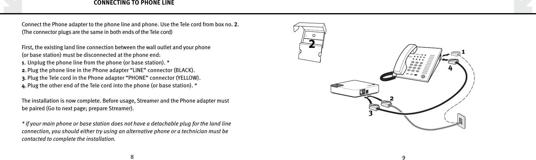 8 9CONNECTING TO PHONE LINEConnect the Phone adapter to the phone line and phone. Use the Tele cord from box no. .(The connector plugs are the same in both ends of the Tele cord)First, the existing land line connection between the wall outlet and your phone (or base station) must be disconnected at the phone end:1.  Unplug the phone line from the phone (or base station). * 2. Plug the phone line in the Phone adapter “LINE” connector (BLACK). 3. Plug the Tele cord in the Phone adapter “PHONE” connector (YELLOW).4. Plug the other end of the Tele cord into the phone (or base station). *The installation is now complete. Before usage, Streamer and the Phone adapter must be paired (Go to next page; prepare Streamer).* if your main phone or base station does not have a detachable plug for the land line connection, you should either try using an alternative phone or a technician must be contacted to complete the installation. 1234