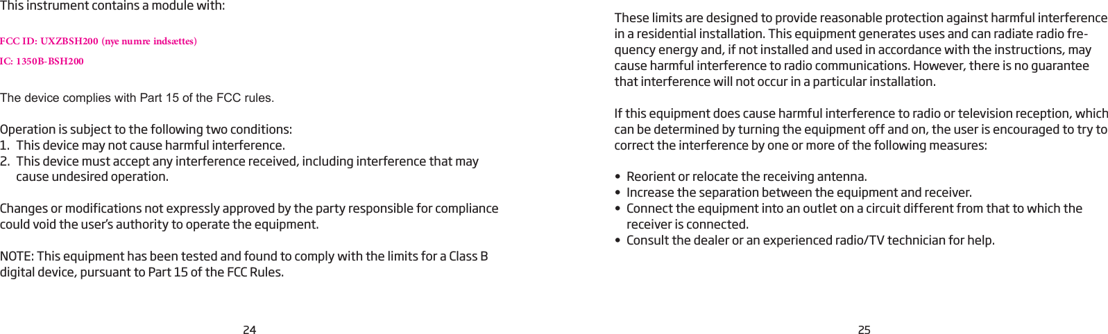 24 25This instrument contains a module with:FCC ID: UXZBSH200 (nye numre indsættes)IC: 1350B-BSH200The device complies with Part 15 of the FCC rules.Operation is subject to the following two conditions:1.  This device may not cause harmful interference.2.  This device must accept any interference received, including interference that may cause undesired operation.Changes or modifications not expressly approved by the party responsible for compliance could void the user’s authority to operate the equipment.NOTE: This equipment has been tested and found to comply with the limits for a Class B digital device, pursuant to Part 15 of the FCC Rules.These limits are designed to provide reasonable protection against harmful interference in a residential installation. This equipment generates uses and can radiate radio fre-quency energy and, if not installed and used in accordance with the instructions, may cause harmful interference to radio communications. However, there is no guarantee that interference will not occur in a particular installation.If this equipment does cause harmful interference to radio or television reception, which can be determined by turning the equipment off and on, the user is encouraged to try to correct the interference by one or more of the following measures:• Reorient or relocate the receiving antenna.• Increase the separation between the equipment and receiver.• Connect the equipment into an outlet on a circuit different from that to which the receiver is connected.• Consult the dealer or an experienced radio/TV technician for help.