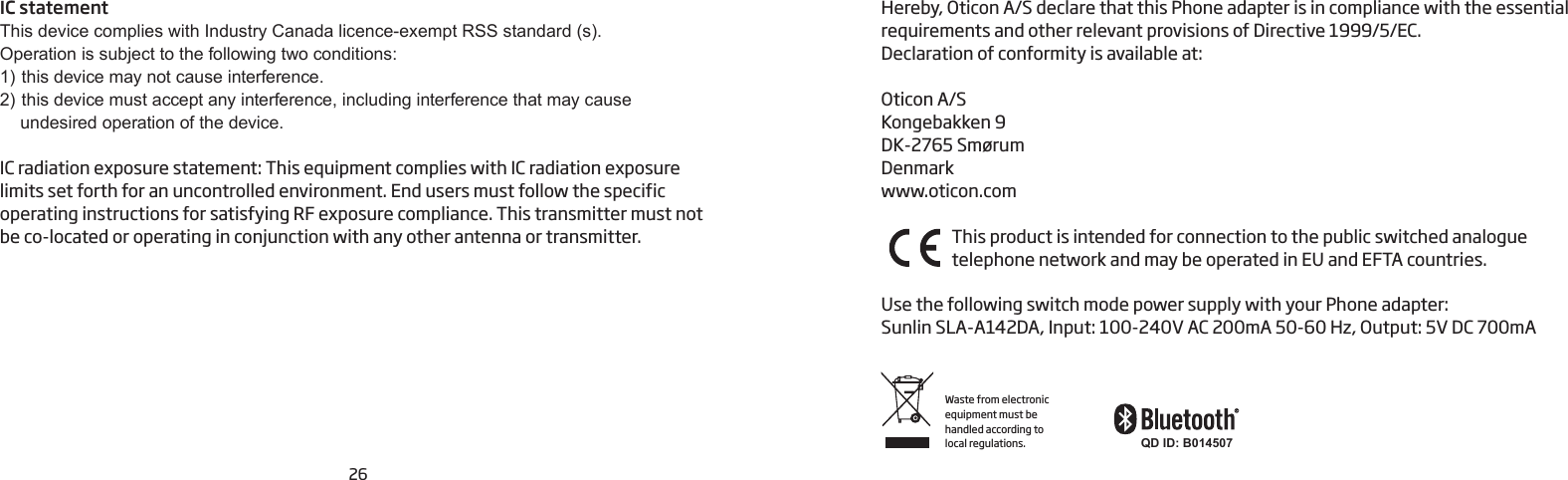 26Hereby, Oticon A/S declare that this Phone adapter is in compliance with the essential requirements and other relevant provisions of Directive 1999/5/EC.Declaration of conformity is available at:Oticon A/SKongebakken 9DK-2765 SmørumDenmarkwww.oticon.comThis product is intended for connection to the public switched analogue  telephone network and may be  operated in EU and EFTA countries.Use the following switch mode power supply with your Phone adapter: Sunlin SLA-A142DA, Input: 100-240V AC 200mA 50-60 Hz, Output: 5V DC 700mAWaste from electronic equipment must be handled according to local regulations. QD ID: B014507IC statementThis device complies with Industry Canada licence-exempt RSS standard (s).Operation is subject to the following two conditions:1)  this device may not cause interference.2)  this device must accept any interference, including interference that may cause  undesired operation of the device.IC radiation exposure statement: This equipment complies with IC radiation exposure  limits set forth for an uncontrolled environment. End users must follow the specific  operating instructions for satisfying RF exposure compliance. This transmitter must not be co-located or operating in conjunction with any other antenna or transmitter.