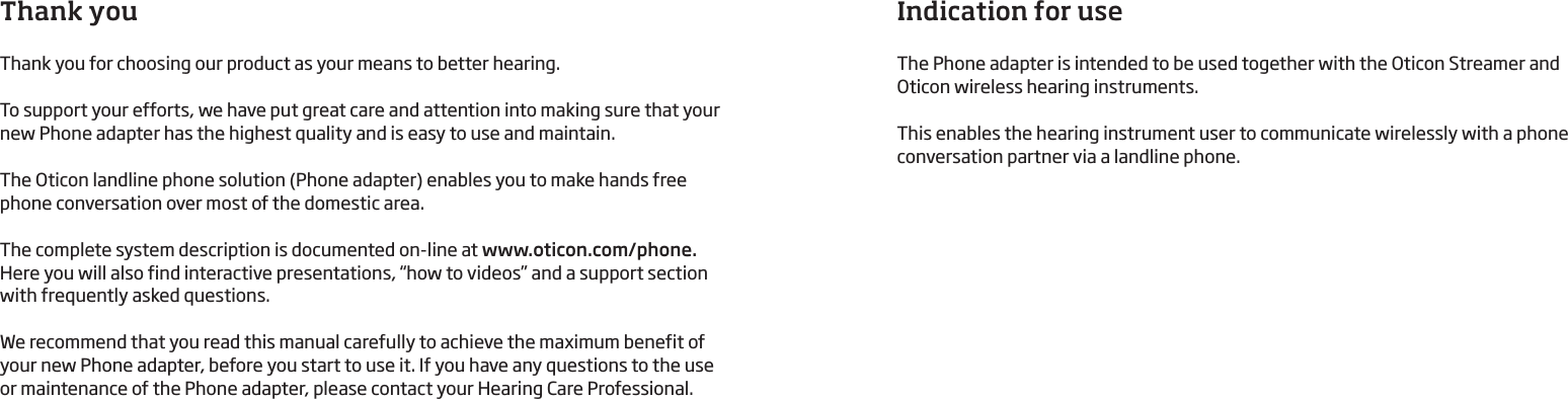 Thank youThank you for choosing our product as your means to better hearing. To support your efforts, we have put great care and attention into making sure that your new Phone adapter has the highest quality and is easy to use and maintain. The Oticon landline phone solution (Phone adapter) enables you to make hands free phone conversation over most of the domestic area.The complete system description is documented on-line at www.oticon.com/phone. Here you will also find interactive presentations, “how to videos” and a support section with frequently asked questions.We recommend that you read this manual carefully to achieve the maximum benefit of your new Phone adapter, before you start to use it. If you have any questions to the use or maintenance of the Phone adapter, please contact your Hearing Care Professional.Indication for useThe Phone adapter is intended to be used together with the Oticon Streamer and  Oticon wireless hearing instruments. This enables the hearing instrument user to communicate wirelessly with a phone  conversation partner via a landline phone. 