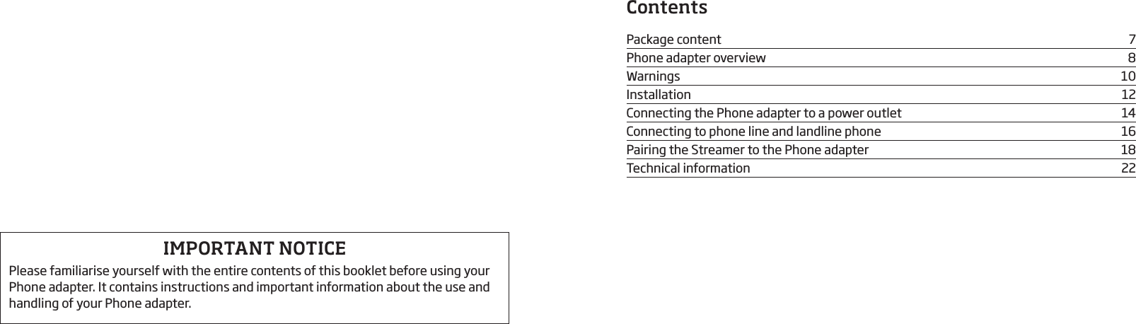 ContentsPackage content  7Phone adapter overview  8Warnings 10Installation 12Connecting the Phone adapter to a power outlet   14Connecting to phone line and landline phone  16Pairing the Streamer to the Phone adapter  18Technical information  22IMPORTANT NOTICEPlease familiarise yourself with the entire contents of this booklet before using your Phone adapter. It contains instructions and important information about the use and handling of your Phone adapter.