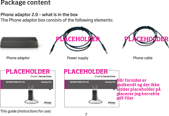 7Package contentPhone adaptor 2.0 – what is in the boxThe Phone adaptor box consists of the following elements:Phone adaptor Power supply Phone cablePLACEHOLDER PLACEHOLDERINSTRUCTIONS for use Streamer Pro INSTRUCTIONS for use Streamer ProThis guide (Instructions for use)PLACEHOLDER PLACEHOLDERNår forsider er godkendt og der ikke sidder placeholder på placerer jeg korrekte pdf-filer 