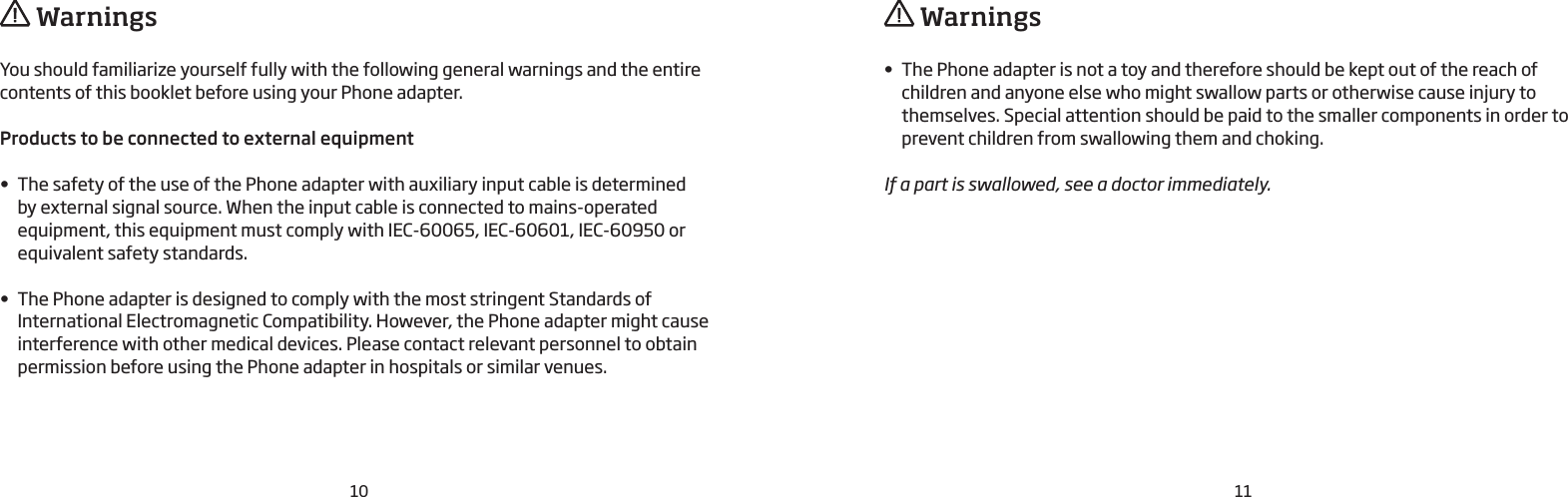 10 11You should familiarize yourself fully with the following general warnings and the entire contents of this booklet before using your Phone adapter. Products to be connected to external equipment• The safety of the use of the Phone adapter with auxiliary input cable is determined  by external signal source. When the input cable is connected to mains-operated  equipment, this equipment must comply with IEC-60065, IEC-60601, IEC-60950 or equivalent safety standards.• The Phone adapter is designed to comply with the most stringent Standards of  International Electromagnetic Compatibility. However, the Phone adapter might cause interference with other medical devices. Please contact relevant personnel to obtain permission before using the Phone adapter in hospitals or similar venues.• The Phone adapter is not a toy and therefore should be kept out of the reach of  children and anyone else who might swallow parts or otherwise cause injury to  themselves. Special attention should be paid to the smaller components in order to prevent children from swallowing them and choking.If a part is swallowed, see a doctor immediately. Warnings  Warnings