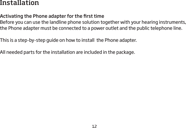 12InstallationActivating the Phone adapter for the rst timeBefore you can use the landline phone solution together with your hearing instruments, the Phone adapter must be connected to a power outlet and the public telephone line. This is a step-by-step guide on how to install  the Phone adapter.All needed parts for the installation are included in the package.