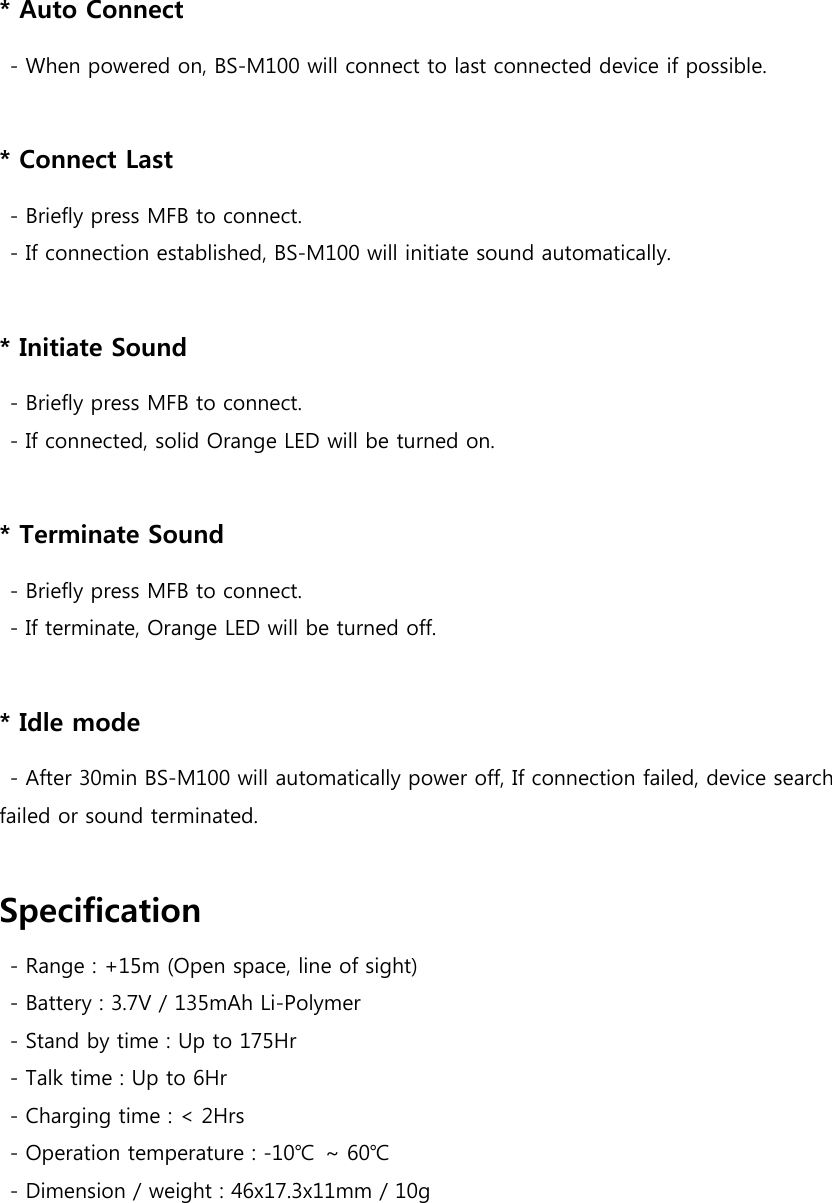 * Auto Connect   - When powered on, BS-M100 will connect to last connected device if possible.  * Connect Last   - Briefly press MFB to connect.   - If connection established, BS-M100 will initiate sound automatically.  * Initiate Sound   - Briefly press MFB to connect.   - If connected, solid Orange LED will be turned on.  * Terminate Sound   - Briefly press MFB to connect.   - If terminate, Orange LED will be turned off.  * Idle mode   - After 30min BS-M100 will automatically power off, If connection failed, device search failed or sound terminated.  Specification   - Range : +15m (Open space, line of sight)   - Battery : 3.7V / 135mAh Li-Polymer   - Stand by time : Up to 175Hr   - Talk time : Up to 6Hr   - Charging time : &lt; 2Hrs   - Operation temperature : -10℃  ~ 60℃   - Dimension / weight : 46x17.3x11mm / 10g   