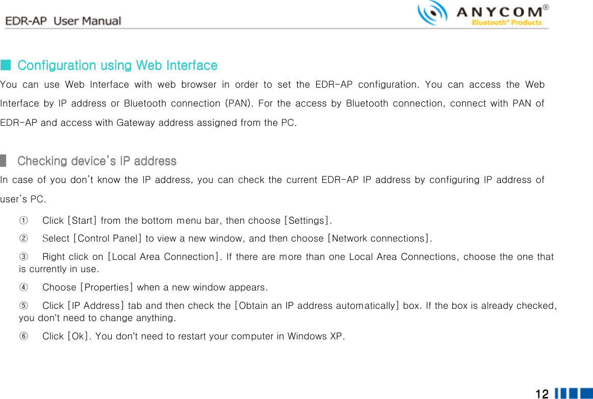  12121212        ■■■■     Configuration using Configuration using Configuration using Configuration using Web InterfaceWeb InterfaceWeb InterfaceWeb Interface    You  can  use  Web  Interface  with  web  browser  in  order  to  set  the  EDR-AP  configuration.  You  can  access  the  Web Interface by  IP  address or Bluetooth connection (PAN). For the access by Bluetooth connection,  connect  with PAN of EDR-AP and access with Gateway address assigned from the PC.  ▌▌▌▌     Checking deviceChecking deviceChecking deviceChecking device’’’’s IP addresss IP addresss IP addresss IP address         In case of you don’t know the IP address, you can check the current EDR-AP IP address by configuring IP address of user’s PC.     ① Click [Start] from the bottom menu bar, then choose [Settings].   ②  Select [Control Panel] to view a new window, and then choose [Network connections]. ③ Right click on [Local Area Connection]. If there are more than one Local Area Connections, choose the one that is currently in use. ④ Choose [Properties] when a new window appears. ⑤ Click [IP Address] tab and then check the [Obtain an IP address automatically] box. If the box is already checked, you don’t need to change anything.   ⑥ Click [Ok]. You don’t need to restart your computer in Windows XP.  