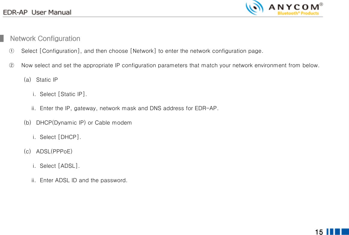  15151515        ▌▌▌▌     Network ConfigurationNetwork ConfigurationNetwork ConfigurationNetwork Configuration    ① Select [Configuration], and then choose [Network] to enter the network configuration page. ② Now select and set the appropriate IP configuration parameters that match your network environment from below. (a) Static IP i. Select [Static IP]. ii. Enter the IP, gateway, network mask and DNS address for EDR-AP. (b) DHCP(Dynamic IP) or Cable modem i. Select [DHCP]. (c) ADSL(PPPoE) i. Select [ADSL]. ii. Enter ADSL ID and the password.    