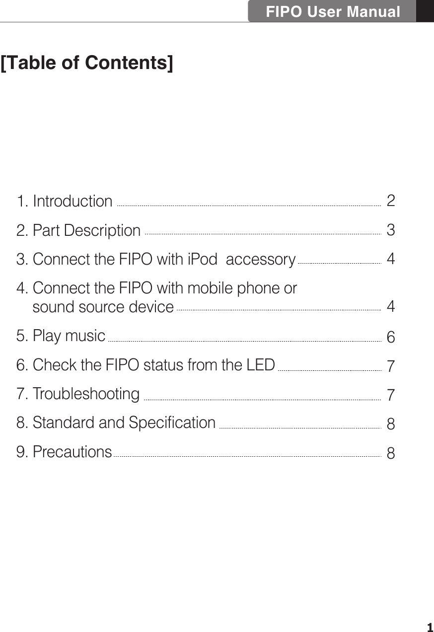 FIPO User Manual11. Introduction2. Part Description3. Connect the FIPO with iPod  accessory4. Connect the FIPO with mobile phone or     sound source device5. Play music6. Check the FIPO status from the LED7. Troubleshooting8. Standard and Specification9. Precautions234467788[Table of Contents]