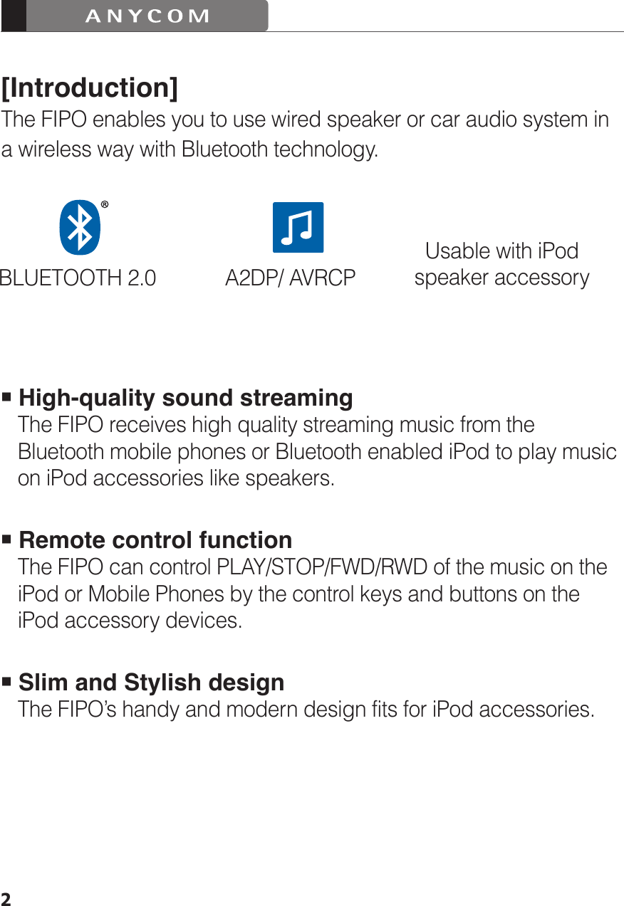 2[Introduction]The FIPO enables you to use wired speaker or car audio system in a wireless way with Bluetooth technology. High-quality sound streaming     The FIPO receives high quality streaming music from the    Bluetooth mobile phones or Bluetooth enabled iPod to play music    on iPod accessories like speakers. Remote control function   The FIPO can control PLAY/STOP/FWD/RWD of the music on the     iPod or Mobile Phones by the control keys and buttons on the    iPod accessory devices. Slim and Stylish design   The FIPO’s handy and modern design fits for iPod accessories.BLUETOOTH 2.0 A2DP/ AVRCPUsable with iPodspeaker accessory