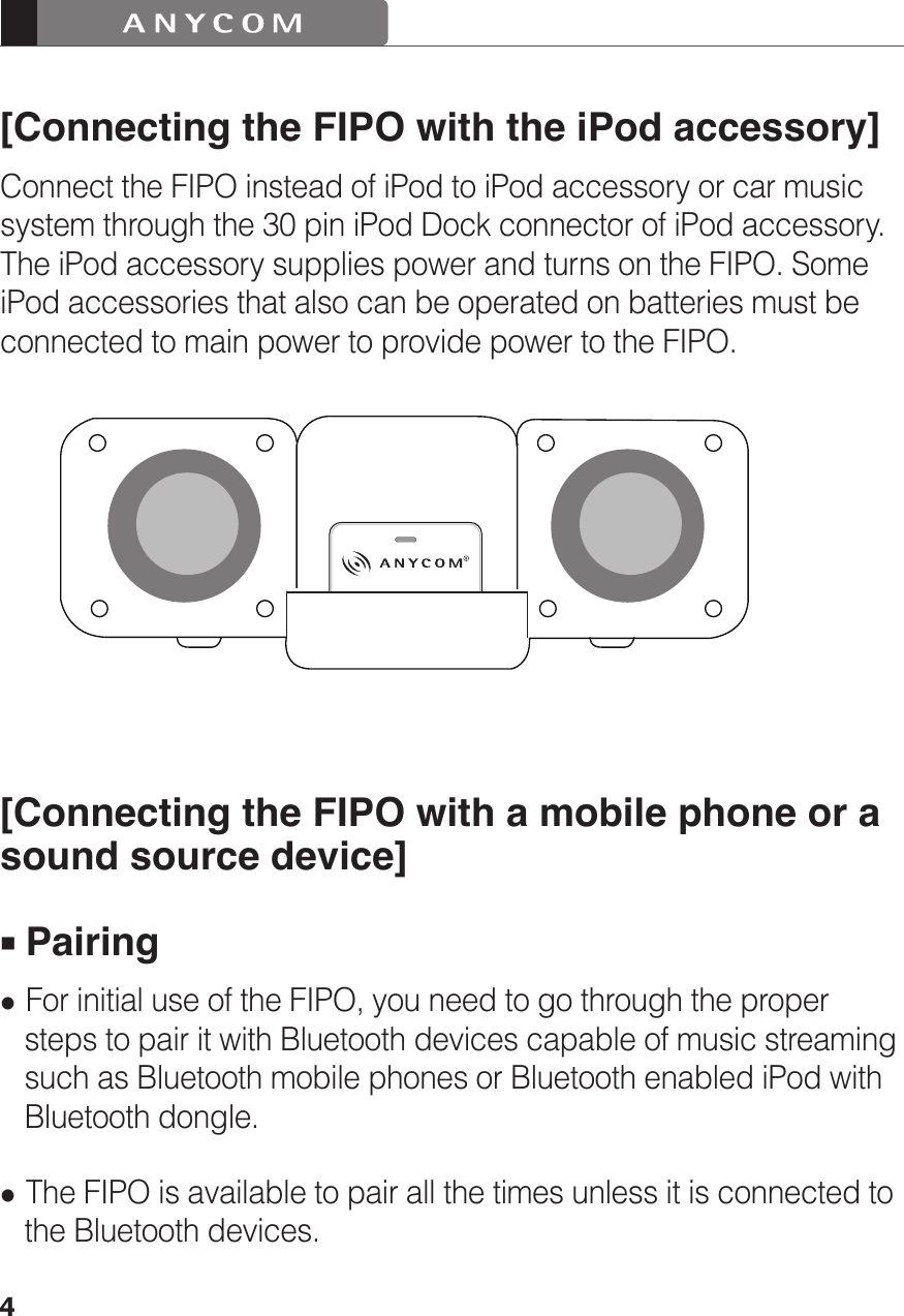 4[Connecting the FIPO with the iPod accessory]Connect the FIPO instead of iPod to iPod accessory or car music system through the 30 pin iPod Dock connector of iPod accessory. The iPod accessory supplies power and turns on the FIPO. Some iPod accessories that also can be operated on batteries must be connected to main power to provide power to the FIPO.[Connecting the FIPO with a mobile phone or a sound source device] Pairing For initial use of the FIPO, you need to go through the proper    steps to pair it with Bluetooth devices capable of music streaming    such as Bluetooth mobile phones or Bluetooth enabled iPod with    Bluetooth dongle. The FIPO is available to pair all the times unless it is connected to    the Bluetooth devices.