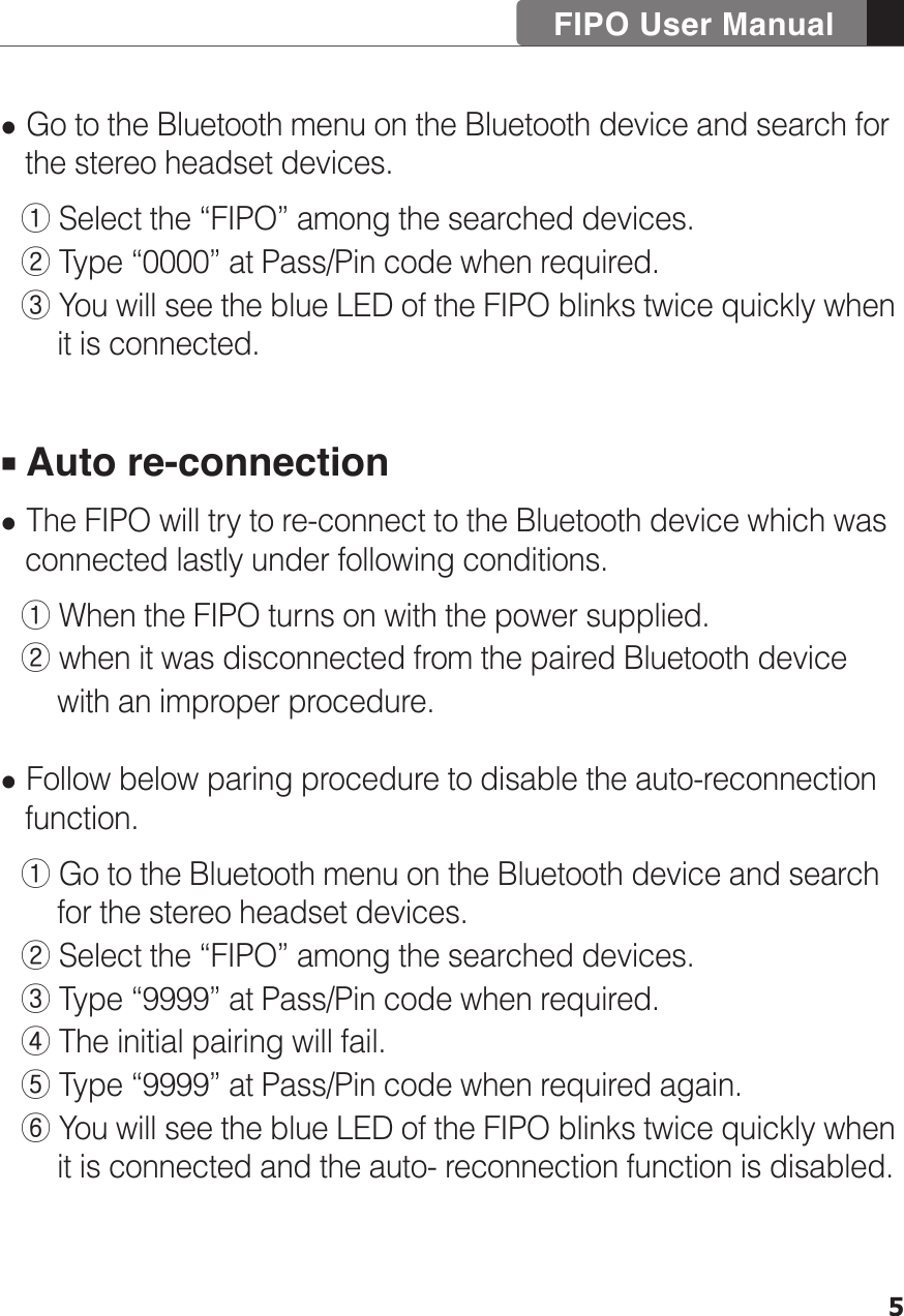 FIPO User Manual5 Go to the Bluetooth menu on the Bluetooth device and search for    the stereo headset devices.  ① Select the “FIPO” among the searched devices.   ② Type “0000” at Pass/Pin code when required.  ③ You will see the blue LED of the FIPO blinks twice quickly when        it is connected.  Auto re-connection The FIPO will try to re-connect to the Bluetooth device which was    connected lastly under following conditions.  ① When the FIPO turns on with the power supplied.  ② when it was disconnected from the paired Bluetooth device        with an improper procedure.  Follow below paring procedure to disable the auto-reconnection    function.  ① Go to the Bluetooth menu on the Bluetooth device and search        for the stereo headset devices.  ② Select the “FIPO” among the searched devices.   ③ Type “9999” at Pass/Pin code when required.  ④ The initial pairing will fail.  ⑤ Type “9999” at Pass/Pin code when required again.  ⑥ You will see the blue LED of the FIPO blinks twice quickly when        it is connected and the auto- reconnection function is disabled.