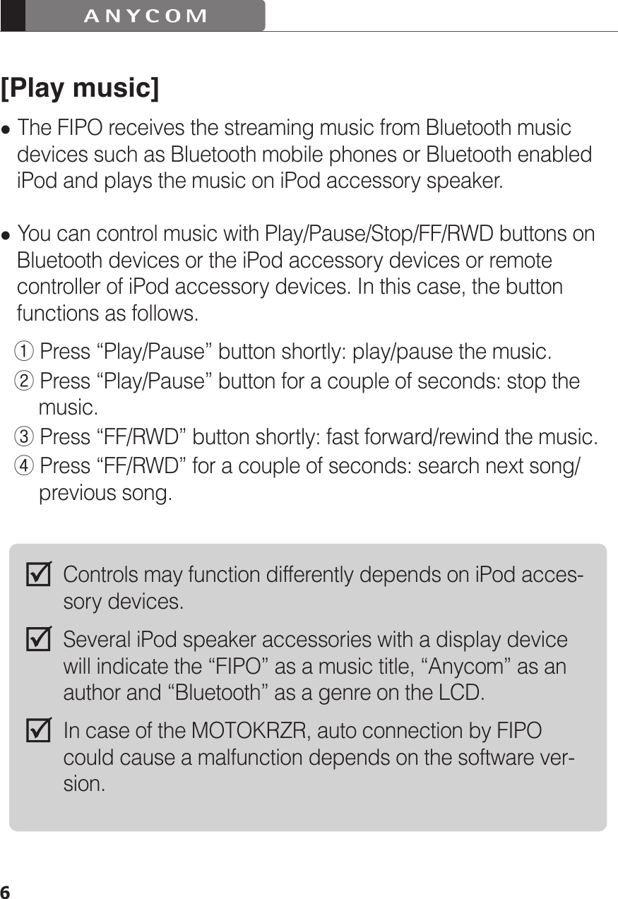 6[Play music] The FIPO receives the streaming music from Bluetooth music    devices such as Bluetooth mobile phones or Bluetooth enabled    iPod and plays the music on iPod accessory speaker. You can control music with Play/Pause/Stop/FF/RWD buttons on    Bluetooth devices or the iPod accessory devices or remote    controller of iPod accessory devices. In this case, the button    functions as follows.  ① Press “Play/Pause” button shortly: play/pause the music.  ② Press “Play/Pause” button for a couple of seconds: stop the        music.  ③ Press “FF/RWD” button shortly: fast forward/rewind the music.  ④ Press “FF/RWD” for a couple of seconds: search next song/        previous song.Controls may function differently depends on iPod acces-sory devices.Several iPod speaker accessories with a display device will indicate the “FIPO” as a music title, “Anycom” as an author and “Bluetooth” as a genre on the LCD.In case of the MOTOKRZR, auto connection by FIPO could cause a malfunction depends on the software ver-sion.