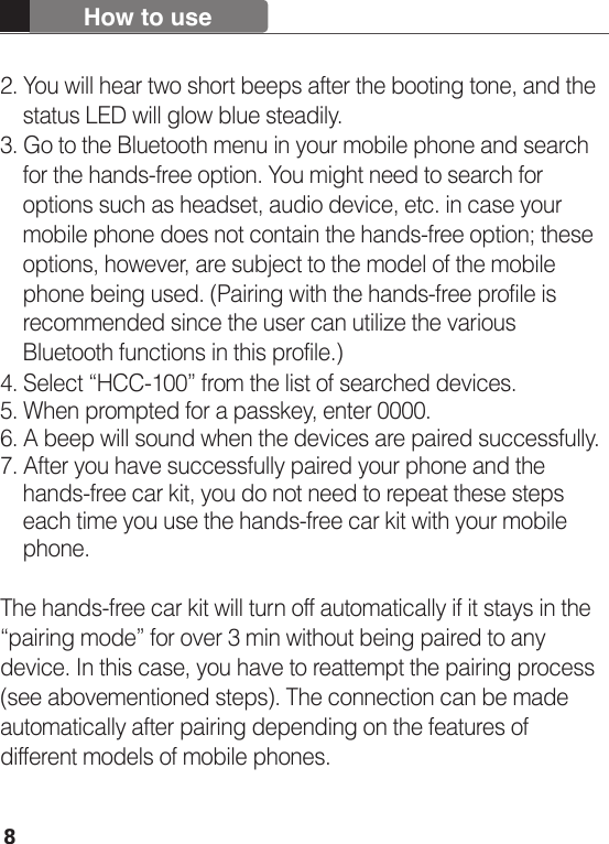 82. You will hear two short beeps after the booting tone, and the     status LED will glow blue steadily.3. Go to the Bluetooth menu in your mobile phone and search     for the hands-free option. You might need to search for     options such as headset, audio device, etc. in case your     mobile phone does not contain the hands-free option; these     options, however, are subject to the model of the mobile     phone being used. (Pairing with the hands-free profile is     recommended since the user can utilize the various     Bluetooth functions in this profile.)4. Select “HCC-100” from the list of searched devices.5. When prompted for a passkey, enter 0000.6. A beep will sound when the devices are paired successfully.7. After you have successfully paired your phone and the     hands-free car kit, you do not need to repeat these steps     each time you use the hands-free car kit with your mobile     phone.The hands-free car kit will turn off automatically if it stays in the  “pairing mode” for over 3 min without being paired to any device. In this case, you have to reattempt the pairing process (see abovementioned steps). The connection can be made automatically after pairing depending on the features of different models of mobile phones.How to use