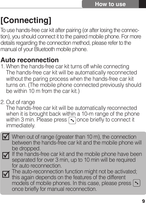 [Connecting]To use hands-free car kit after pairing (or after losing the connec-tion), you should connect it to the paired mobile phone. For more details regarding the connection method, please refer to the manual of your Bluetooth mobile phone.Auto reconnection1. When the hands-free car kit turns off while connecting    The hands-free car kit will be automatically reconnected    without the paring process when the hands-free car kit     turns on. (The mobile phone connected previously should     be within 10 m from the car kit.)2. Out of range    The hands-free car kit will be automatically reconnected     when it is brought back within a 10-m range of the phone     within 3 min. Please press       once briefly to connect it     immediately.9How to useWhen out of range (greater than 10 m), the connection between the hands-free car kit and the mobile phone will be dropped.If the hands-free car kit and the mobile phone have been separated for over 3 min, up to 10 min will be required for auto reconnection.The auto-reconnection function might not be activated; this again depends on the features of the different models of mobile phones. In this case, please press   once briefly for manual reconnection.